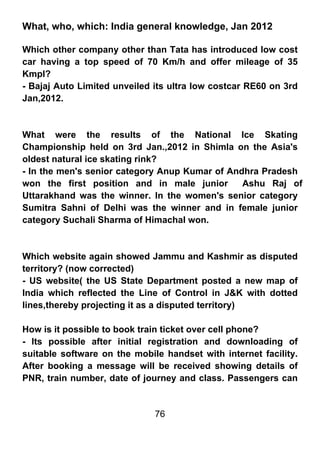 What, who, which: India general knowledge, Jan 2012

Which other company other than Tata has introduced low cost
car having a top speed of 70 Km/h and offer mileage of 35
Kmpl?
- Bajaj Auto Limited unveiled its ultra low costcar RE60 on 3rd
Jan,2012.



What were the results of the National Ice Skating
Championship held on 3rd Jan.,2012 in Shimla on the Asia's
oldest natural ice skating rink?
- In the men's senior category Anup Kumar of Andhra Pradesh
won the first position and in male junior       Ashu Raj of
Uttarakhand was the winner. In the women's senior category
Sumitra Sahni of Delhi was the winner and in female junior
category Suchali Sharma of Himachal won.



Which website again showed Jammu and Kashmir as disputed
territory? (now corrected)
- US website( the US State Department posted a new map of
India which reflected the Line of Control in J&K with dotted
lines,thereby projecting it as a disputed territory)

How is it possible to book train ticket over cell phone?
- Its possible after initial registration and downloading of
suitable software on the mobile handset with internet facility.
After booking a message will be received showing details of
PNR, train number, date of journey and class. Passengers can


                              76
 