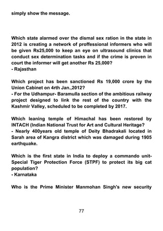 simply show the message.




Which state alarmed over the dismal sex ration in the state in
2012 is creating a network of proffessional informers who will
be given Rs25,000 to keep an eye on ultrasound clinics that
conduct sex determination tasks and if the crime is proven in
court the informer will get another Rs 25,000?
- Rajasthan

Which project has been sanctioned Rs 19,000 crore by the
Union Cabinet on 4rth Jan.,2012?
- For the Udhampur- Baramulla section of the ambitious railway
project designed to link the rest of the country with the
Kashmir Valley, scheduled to be completed by 2017.

Which leaning temple of Himachal has been restored by
INTACH (Indian National Trust for Art and Cultural Heritage?
- Nearly 400years old temple of Deity Bhadrakali located in
Sarah area of Kangra district which was damaged during 1905
earthquake.

Which is the first state in India to deploy a commando unit-
Special Tiger Protection Force (STPF) to protect its big cat
population?
- Karnataka

Who is the Prime Minister Manmohan Singh's new security




                             77
 