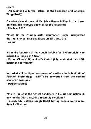 chief?
- AB Mathur ( A former officer of the Research and Analysis
Wing (RAW))

On what date dozens of Punjab villages falling in the lower
Shiwalik hills enjoyed snowfall for the first time?
- 7th Jan., 2012

Where did the Prime Minister Manmohan Singh inaugurated
the 10th Pravasi Bhartiya Divas on 8th Jan.,2012?
- Jaipur



Name the longest married couple in UK of an Indian origin who
married in Punjab in 1925?
- Karam Chand(106) and wife Kartari (99) celebrated their 86th
marriage anniversary.



Into what will be diploma courses of Northern India Institute of
Fashion Technology (NIIFT) be converted from the coming
academic session?
- Degree courses



Who in Punjab is the richest candidate to file his nomination till
now for the 30th Jan.,2012 assembly elections?
- Deputy CM Sukhbir Singh Badal having assets worth more
than Rs 76 crore.




                               78
 