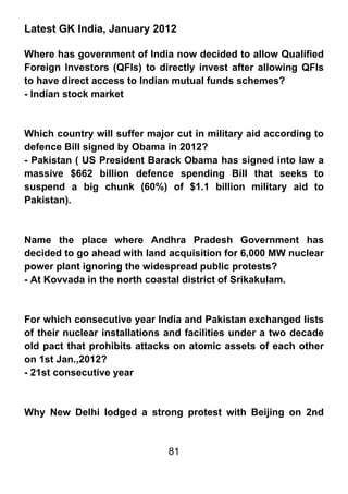Latest GK India, January 2012

Where has government of India now decided to allow Qualified
Foreign Investors (QFIs) to directly invest after allowing QFIs
to have direct access to Indian mutual funds schemes?
- Indian stock market



Which country will suffer major cut in military aid according to
defence Bill signed by Obama in 2012?
- Pakistan ( US President Barack Obama has signed into law a
massive $662 billion defence spending Bill that seeks to
suspend a big chunk (60%) of $1.1 billion military aid to
Pakistan).



Name the place where Andhra Pradesh Government has
decided to go ahead with land acquisition for 6,000 MW nuclear
power plant ignoring the widespread public protests?
- At Kovvada in the north coastal district of Srikakulam.



For which consecutive year India and Pakistan exchanged lists
of their nuclear installations and facilities under a two decade
old pact that prohibits attacks on atomic assets of each other
on 1st Jan.,2012?
- 21st consecutive year



Why New Delhi lodged a strong protest with Beijing on 2nd


                              81
 