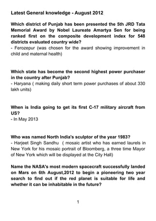 Latest General knowledge - August 2012

Which district of Punjab has been presented the 5th JRD Tata
Memorial Award by Nobel Laureate Amartya Sen for being
ranked first on the composite development index for 548
districts evaluated country wide?
- Ferozepur (was chosen for the award showing improvement in
child and maternal health)



Which state has become the second highest power purchaser
in the country after Punjab?
- Haryana ( making daily short term power purchases of about 330
lakh units)



When is India going to get its first C-17 military aircraft from
US?
- In May 2013



Who was named North India's sculptor of the year 1983?
- Harjeet Singh Sandhu ( mosaic artist who has earned laurels in
New York for his mosaic portrait of Bloomberg, a three time Mayor
of New York which will be displayed at the City Hall)

Name the NASA's most modern spacecraft successfully landed
on Mars on 6th August,2012 to begin a pioneering two year
search to find out if the red planet is suitable for life and
whether it can be inhabitable in the future?


                               1
 