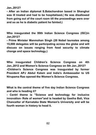 Jan.,2012?
- After an Indian diplomat S.Balachandran based in Shanghai
was ill treated and had to be hospitalised.( He was disallowed
from going out of the court room till the proceedings were over
and so as he is diabetic patient he fainted.)



Who inaugurated the 99th Indian Science Congress (ISC)in
Jan,2012?
- Prime Minister Manmohan Singh (20 Nobel laureates among
15,000 delegates will be participating across the globe and will
discuss on issues ranging from food security to climate
change and space technology.)



Who inaugurated Children's Science Congress on 4th
Jan.,2012 and Women's Science Congress on 5th Jan.,2012?
-Children's Science Congress was inaugurated by former
President APJ Abdul Kalam and India's Ambassador to US
Nirupama Rao opened the Women's Science Congress.



What is the central theme of five day Indian Science Congress
and who is heading it?
- Centrl theme is "Science and technology for inclusive
innovation- Role of women"and is headed by Geetha Bali, Vice
Chancellor of Karnataka State Women's University and will be
fourth woman in history to head it.




                              82
 