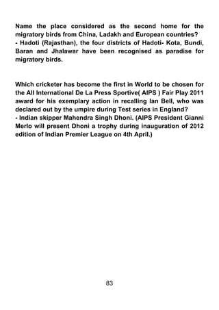 Name the place considered as the second home for the
migratory birds from China, Ladakh and European countries?
- Hadoti (Rajasthan), the four districts of Hadoti- Kota, Bundi,
Baran and Jhalawar have been recognised as paradise for
migratory birds.



Which cricketer has become the first in World to be chosen for
the All International De La Press Sportive( AIPS ) Fair Play 2011
award for his exemplary action in recalling Ian Bell, who was
declared out by the umpire during Test series in England?
- Indian skipper Mahendra Singh Dhoni. (AIPS President Gianni
Merlo will present Dhoni a trophy during inauguration of 2012
edition of Indian Premier League on 4th April.)




                               83
 