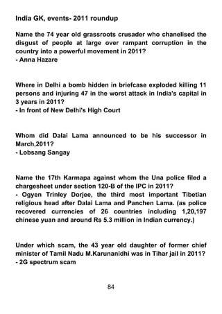 India GK, events- 2011 roundup

Name the 74 year old grassroots crusader who chanelised the
disgust of people at large over rampant corruption in the
country into a powerful movement in 2011?
- Anna Hazare



Where in Delhi a bomb hidden in briefcase exploded killing 11
persons and injuring 47 in the worst attack in India's capital in
3 years in 2011?
- In front of New Delhi's High Court



Whom did Dalai Lama announced to be his successor in
March,2011?
- Lobsang Sangay



Name the 17th Karmapa against whom the Una police filed a
chargesheet under section 120-B of the IPC in 2011?
- Ogyen Trinley Dorjee, the third most important Tibetian
religious head after Dalai Lama and Panchen Lama. (as police
recovered currencies of 26 countries including 1,20,197
chinese yuan and around Rs 5.3 million in Indian currency.)



Under which scam, the 43 year old daughter of former chief
minister of Tamil Nadu M.Karunanidhi was in Tihar jail in 2011?
- 2G spectrum scam


                               84
 