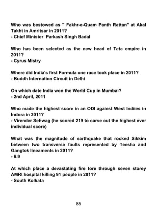 Who was bestowed as " Fakhr-e-Quam Panth Rattan" at Akal
Takht in Amritsar in 2011?
- Chief Minister Parkash Singh Badal

Who has been selected as the new head of Tata empire in
2011?
- Cyrus Mistry

Where did India's first Formula one race took place in 2011?
- Buddh Internation Circuit in Delhi

On which date India won the World Cup in Mumbai?
- 2nd April, 2011

Who made the highest score in an ODI against West Indiies in
Indora in 2011?
- Virender Sehwag (he scored 219 to carve out the highest ever
individual score)

What was the magnitude of earthquake that rocked Sikkim
between two transverse faults represented by Teesha and
Gangtok lineaments in 2011?
- 6.9

At which place a devastating fire tore through seven storey
AMRI hospital killing 91 people in 2011?
- South Kolkata




                              85
 