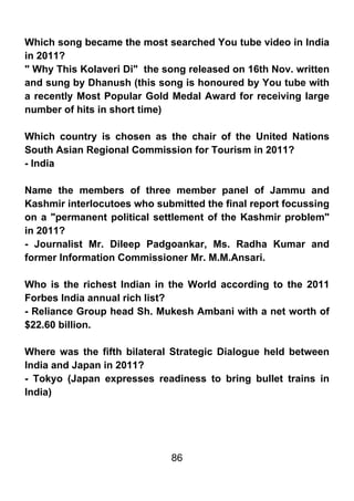 Which song became the most searched You tube video in India
in 2011?
" Why This Kolaveri Di" the song released on 16th Nov. written
and sung by Dhanush (this song is honoured by You tube with
a recently Most Popular Gold Medal Award for receiving large
number of hits in short time)

Which country is chosen as the chair of the United Nations
South Asian Regional Commission for Tourism in 2011?
- India

Name the members of three member panel of Jammu and
Kashmir interlocutoes who submitted the final report focussing
on a "permanent political settlement of the Kashmir problem"
in 2011?
- Journalist Mr. Dileep Padgoankar, Ms. Radha Kumar and
former Information Commissioner Mr. M.M.Ansari.

Who is the richest Indian in the World according to the 2011
Forbes India annual rich list?
- Reliance Group head Sh. Mukesh Ambani with a net worth of
$22.60 billion.

Where was the fifth bilateral Strategic Dialogue held between
India and Japan in 2011?
- Tokyo (Japan expresses readiness to bring bullet trains in
India)




                             86
 