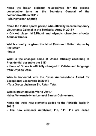 Name the Indian diplomat re-appointed for the second
consecutive term as the Secretary General of the
commonwealth in 2011?
- Sh. Kamalesh Sharma

Name the Indian sports person who officially became honorary
Lieutenants Colonel in the Territorial Army in 2011?
- Cricket player M.S.Dhoni and olympic champion shooter
Abhinav Bindra

Which country is given the Most Favoured Nation status by
Pakistan?
- India

What is the changed name of Orissa officially according to
Presidential assent to the Bill?
- Name of Orissa is officially changed to Odisha and language
from Oriya to Odia.

Who is honoured with the Swiss Ambassador's Award for
Exceptional Leadership in 2011?
- Tata Group chairman Sh. Ratan Tata.

Who is crowned Miss World 2011?
- Miss Venezuele Ivian Lunasol Sarcos Colmenares.

Name the three new elements added to the Periodic Table in
2011?
- The new elements numbered 110, 111, 112 are called




                             87
 
