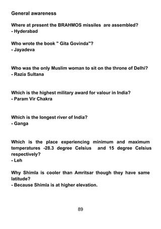 General awareness

Where at present the BRAHMOS missiles are assembled?
- Hyderabad

Who wrote the book " Gita Govinda"?
- Jayadeva



Who was the only Muslim woman to sit on the throne of Delhi?
- Razia Sultana



Which is the highest military award for valour in India?
- Param Vir Chakra



Which is the longest river of India?
- Ganga



Which is the place experiencing minimum and maximum
temperatures -28.3 degree Celsius and 15 degree Celsius
respectively?
- Leh

Why Shimla is cooler than Amritsar though they have same
latitude?
- Because Shimla is at higher elevation.




                               89
 