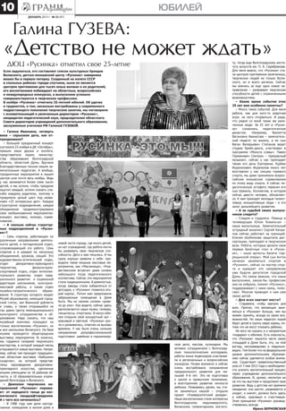 10

юбилей
декабрь 2013 г. № 23 (87)

Галина ГУЗЕВА:

«Детство не может ждать»
ДЮЦ «Русинка» отметил свое 25-летие

Если задуматься, кто составляет список культурных брэндов
Волжского, детско-юношеский центр «Русинка» наверняка
вошел бы в первую пятерку. Созданный на излете СССР
в спальных районах города-спутника, ныне он является
центром притяжения для тысяч юных волжан и их родителей,
его воспитанники побеждают на областных, всероссийских
и международных конкурсах, а выпускники успешно
совершенствуются в творческих профессиях.
В ноябре «Русинка» отметила 25-летний юбилей. Об удачах
и трудностях, о том, насколько востребованы у современного
подрастающего поколения творческие занятия, мы поговорили
с основательницей и увлеченным директором «Русинки»,
кандидатом педагогический наук, председателем областного
Совета директоров учреждений дополнительного образования,
заслуженным учителем РФ Галиной Гузевой.

– Галина Ивановна, четверть
века – серьезная дата, как отпраздновали?
– Большой праздничный концерт
состоялся 23 ноября в ДК «Октябрь»,
пришли наши друзья и коллеги,
представители мэрии, министерства образования Волгоградской
области, областной Думы. Вручали
благодарственные письма нашим замечательным педагогам. А вообще,
праздничные мероприятия в нашем
центре шли почти весь ноябрь. Ведь
у нас занимается более семи тысяч
детей, и мы хотели, чтобы праздник
ощутил каждый, хотели сказать спасибо каждому родителю, поэтому и
придумали целый цикл под названием «25 интересных дел». Каждое
структурное подразделение, каждое
объединение продемонстрировали
свое необыкновенное мероприятие:
концерт, выставку, конкурс, соревнование…
– А сколько сейчас структурных подразделений в «Русинке»?
– Семь отделов, работающих по
различным направлениям деятельности детей, и методический отдел,
сопровождающий эту работу. Семь
отделов и в каждом по нескольку
объединений, кружков, секций. Это
художественно-эстетический отдел,
отдел
декоративно-прикладного
творчества,
физкультурноспортивный отдел, отдел интеллектуального развития, отдел предшкольного развития и социальной
адаптации школьников, культурномассовой работы, а также отдел
музейно-патриотического
образования. В структуру которого входят
Музей образования, имеющий городской статус, зал Воинской доблести
и славы, а также открывшийся не
так давно Центр межнационального
культурного сотрудничества и образования. Надо сказать, что наш
музейный комплекс посещают не
только воспитанники «Русинки», но
и все школьники Волжского. На базе
музеев проводятся общегородские
выставки, мероприятия. И, конечно,
мы гордимся галереей творческого
мастерства, в которой каждый месяц
открываются новые выставки. Например, сейчас там проходит традиционная областная выставка «Бабушкин
сундучок», на которой представлены произведения декоративноприкладного искусства, сделанные
юными умельцами из 18 районов области, и 10 образовательных учреждений Волгограда и Волжского.
– Диапазон творческих направлений «Русинки» поражает: от народного танца до космического ландшафтоведения.
А с чего все начиналось?
– В 1988 году нам дали неотделанное помещение в жилом доме в

новой части города, где много детей,
но нет учреждений, где ребята могли
бы развивать свои творческие способности. Дети к нам тянулись. И мы
сразу хорошо заявили о себе: проводили такие мощные массовые мероприятия, как «Масленица», «Рождественские встречи» даже силами
небольшого тогда педагогического
коллектива. Сейчас эти мероприятия
стали традиционными. В девяностые,
когда заводы стали избавляться от
детсадов, у «Русинки» появился второй корпус. Потом нам предложили
заброшенные помещения в Доме
быта. Мы их своими силами «довели до ума». Как видите, сейчас здесь
располагаются наши музеи, галерея,
танцклассы, спортзалы. В канун юбилея открыли свой концертный зал –
красивый и светлый. «Русинка» росла и развивалась, отвечая на вызовы
времени. У нас было очень сильное
направление допрофессиональной
подготовки: швейное и парикмахерское дело, массаж, кулинария. Мы
активно сотрудничали с Волгоградским технологическим колледжем,
работы юных модельеров участвовали в региональных и всероссийских
конкурсах. Позже возникло и сейчас
очень востребовано направление
предшкольного развития для малышей 4–6 лет. Это не подготовка
к школе в привычном понимании,
а всестороннее развитие личности
ребенка. Развиваясь далее, мы стали заниматься наукой – открыли
проект «Университетский резерв».
Наши воспитанники стали интересны
Волгоградскому
педуниверситету,
Волжскому гуманитарному институ-

ту, тогда еще Волгоградскому институту искусств им. П. А. Серебрякова.
Для меня важно, что «Русинка» стала центром притяжения увлеченных,
творческих людей не только Волжского, но и всего региона. Сейчас
мы взялись за еще одно новое направление – развиваем творческие
способности детей с ограниченными
возможностями.
– Какие яркие события этих
25 лет вам особенно памятны?
– Много таких событий. Для меня
работа, как для кого-то азартная
игра: не могу оторваться. И рада,
что рядом со мной такие же увлеченные люди. За 25 лет в «Русинке»
сложились
педагогические
династии.
Например,
Виолетта
Вагановна Аванесова – замечательный педагог по вокалу, а ее сын
Ваган Валерьевич Степанов ведет
студию брейк-данса, участвовал в
программе «Минута славы». Павел
Германович Смотрин – прекрасный
музыкант, сейчас у нас преподает
также его дочь Екатерина. Курбан
Исрапилович Исрапилов много лет
возглавлял у нас секцию гиревого
спорта, мы даже принимали всероссийские юношеские соревнования
по этому виду спорта. А сейчас педагогическую эстафету перенял его
сын Шамиль. Коллектив, в котором
сейчас двести человек, обновляется. К нам приходят молодые талантливые, инициативные люди – и это
залог дальнейшего развития.
– А за судьбой своих выпускников следите?
– Следим и гордимся. Певица и
телеведущая Юлия Ковальчук –
наша выпускница. Замечательный
эстрадный вокалист Сергей Капралов сейчас работает за границей.
Ксения Шубенкова защитила диссертацию, преподает в творческом
вузе. Ребята, которые делали свои
первые балетные «па» в «Русинке», – ныне артисты балета «Царицынской оперы». Мой сын Антон
начинал заниматься спортом в
«Русинке», сейчас он мастер спорта и курирует это направление
уже будучи депутатом городской
Думы. Но самое важное, что наши
выпускники, какую-бы профессию
они не избрали, помнят «Русинку»,
поддерживают с нами связь, помогают. Многие приводят к нам уже
своих детей.
– Для всех хватает места?
– Стараемся, чтобы хватало для
всех. Притом, что желающих заниматься в «Русинке» больше, чем мы
можем принять, исходя из своих возможностей. Но наши педагоги порой
берут детей в группу сверх нормы, потому что не могут отказать ребенку.
Не могу не сказать и о неприятном
«подарке» к юбилею. Есть опасность,
что «Русинка» лишится части своих
площадей в Доме быта, это, на мой
взгляд, несправедливо и недальновидно. Тем более что на федеральном
уровне дополнительному образованию сейчас уделяется особое внимание. Существует правительственный
указ от 7 мая 2012 года о необходимости усилить воспитательный процесс
через учреждения дополнительного
образования. И, думаю, несмотря ни
на что мы выстоим и продолжим свое
развитие. Ведь у детства нет времени
ожидания: оно растет, развивается и
уходит, а значит, должно быть здесь
и сейчас, красивым и счастливым.
Этим принципом «Русинка» руководствовалась всегда.
Ирина БЕРНОВСКАЯ

 