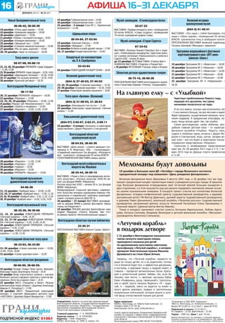 16

АФИША 16–31 декабря
декабрь 2013 г. № 23 (87)

Новый Экспериментальный театр
38-08-45, 38-08-39
18 декабря «Отель двух миров» – 19.00
19 декабря «Шикарная свадьба» – 19.00
20 декабря «Девичник» – 19.00
21 декабря «Любовь с последнего взгляда» – 18.00
22 декабря «Комедия вампиров» – 18.00
25 декабря «Звездный час» – 19.00
26 декабря «Слишком женатый мужчина» – 19.00
27 декабря «Мы не одни, дорогая» – 19.00
28, 29 декабря «Брак по конкурсу» – 18.00

Театр юного зрителя
95-97-99, 95-88-15
21, 22, 28, 29 декабря ПРЕМЬЕРА! «Цирк Шардам»
– 11.00, 15.00
23, 30 декабря ПРЕМЬЕРА! «Цирк Шардам» – 10.30, 14.00
24 декабря «Двенадцать месяцев» – 10.30, 14.00
25–27 декабря «По щучьему велению» – 10.30, 14.00
28 декабря «Брачный договор» – 18.30

Волгоградский Молодежный театр
38-17-52
20, 21 декабря ПРЕМЬЕРА! «Банкрот» – 18.00
22 декабря «Морозко» – 13.00
23, 25, 26, 29 декабря «Морозко» – 10.00, 12.00
24 декабря «Морозко» (ДК «Метроэлектротранс») – 13.00
25 декабря «Люблю и ненавижу» – 19.00
27 декабря «Морозко» – 10.00, 12.00, 14.00

19 декабря Губернаторская елка – 14.00
20 декабря Губернаторская елка – 12.00
25 декабря – 5 января Елка № 1. «Бременские
музыканты» – 11.00

«Царицынская опера»
28-54-84, 27-52-94
19 декабря «Евгений Онегин» – 19.00
22 декабря «Ариадна» – 17.00
23 декабря Встреча в клубе друзей театра – 17.00
26, 27 декабря Рождественский бал – 19.00

Концертный зал консерватории
им. П. А. Серебрякова
33-43-84
24 декабря НОВОГОДНИЙ КОНЦЕРТ-БУФФ – 18.00

Волжский драматический театр
(844-3) 27-40-03, 27-40-02
23, 24, 29 декабря «Снежная королева» – 10.30
25–28 декабря «Снежная королева» – 10.30, 14.00
27 декабря «Новогодняя звездная мешанина» – 18.00

Театр кукол «Арлекин» (Волжский)

Музей-заповедник «Сталинградская битва»
23-67-23
ВЫСТАВКИ: «Боевая молодость моя», посвященная
95-летию ВЛКСМ; «Слава солдата», посвященная
70-летию учреждения ордена Славы

Музей-заповедник «Старая Сарепта»
67-33-02
ВЫСТАВКИ: «Калмыки Нижнего Поволжья: быт и традиции»; «Хлебопекарное производство. Сарептские пряники» в рамках экспозиции «Промышленность и ремесла в
Сарепте XVIII – начала XX века»
до 23 декабря ФОТОВЫСТАВКА «Гамель-фест»
КНИЖНАЯ ВЫСТАВКА «Поделки к Рождеству»
c 26 декабря ЭКСПОЗИЦИЯ «Горчица: вчера и сегодня»

Областная детская художественная галерея
38-75-16, 38-69-29
ПЕРСОНАЛЬНАЯ ВЫСТАВКА волгоградского художника Станислава Азарова «Пленэр. Скандинавия»

22 декабря «Рассмешите Гип-по-по» – 11.00
29 декабря Новогоднее представление «Зимняя
сказка» – 11.00

38-04-54, 38-84-39
ВЫСТАВКИ: «Дело жизни – служить авиации» (посвящена А. В. Федотову); «Мы – сталинградцы»;
«Свадебный переполох» (из фондов); «Молодость
моя – комсомол», посвященная 95-летию ВЛКСМ
ГОЛОГРАФИЧЕСКАЯ ВЫСТАВКА живых картин

Волгоградский музыкальный театр
38-32-39, 38-30-68
21, 24, 25 декабря НОВОГОДНЯЯ ПРЕМЬЕРА!
«Летучий корабль» – 9.00, 14.30
22, 23, 27–30 декабря НОВОГОДНЯЯ ПРЕМЬЕРА! «Летучий корабль» – 9.30, 12.00, 14.30
26 декабря НОВОГОДНЯЯ ПРЕМЬЕРА! «Летучий
корабль» – 9.30, 12.00
31 декабря НОВОГОДНЯЯ ПРЕМЬЕРА! «Летучий
корабль» – 11.00, 13.30

Волгоградский музей изобразительных
искусств им. Машкова
38-24-44, 38-59-15
ВЫСТАВКИ: «Люди и боги в произведениях античного искусства»; «Русское искусство XVIII–XX веков» (из фондов ВМИИ. Избранное)
Русское искусство XVIII – начала XX в. (из фондов
ВМИИ. Избранное)
Международный открытый фестиваль современного искусства молодых художников Кавказа «Национальное и современное: проблемы взаимодействия» (галерея искусств ДХШ № 3)
20 декабря – 27 января ВЫСТАВКА произведений из фондов ВМИИ в рамках фестиваля «Ваши
планы на Рождество?»
19 декабря ЛЕКЦИЯ доктора философских наук
Андрея Макарова «Понять безумие. Ван Гог»
(в рамках проекта «Интеллектуальные среды»)

Волгоградская областная научная библиотека
33-20-21
ПЕРСОНАЛЬНАЯ ВЫСТАВКА Алексея Гурова «Дебют»

38-33-83, 38-33-80
21–30 декабря «Самая красивая елка» – 10.00,
12.00, 14.00, 16.00
31 декабря «Самая красивая елка» – 10.00

Волгоградская областная филармония
38-66-00, 38-66-05.

ПОДПИСНОЙ ИНДЕКС 51061

Меломаны будут довольны
19 декабря в Большом зале ДК «Октябрь» города Волжского состоится
праздничный концерт под названием «День рождения филармонии».
Волжская филармония была образована 9 августа 2002 года, и 20 декабря того же года
прошел праздничный концерт-презентация нового учреждения культуры города. В прошлом
году Волжская филармония отпраздновала свой 10-летний юбилей большим концертом в
двух отделениях, а в этом музыканты еще раз решили порадовать меломанов самыми лучшими своими музыкальными номерами. В концерте примут участие все коллективы Волжской
филармонии: эстрадно-симфонический оркестр (художественный руководитель и дирижер
заслуженный артист РФ Виктор Девочкин), духовой оркестр (художественный руководитель
и дирижер Павел Демьяненко), вокальный ансамбль «Песенная россыпь» (художественный
руководитель заслуженный деятель искусств Чеченской Республики Елена Просвирова) и
струнный квартет (администратор Виктор Иванов).
Также в концерте принимают участие солисты Антонина Иеропольская, Любовь Карташева, Наталья Скачкова, Владимир Винокуров и детский вокальный ансамбль «Веснушки»
(руководитель Валентина Слепухина).

«Летучий корабль»
в подарок детворе
С 21 декабря в Волгоградском музыкальном
театре начнутся новогодние показы
премьерного мюзикла для детей
по одноименному культовому советскому
мультфильму «Летучий корабль», в котором
прозвучит блистательная музыка Максима
Дунаевского на стихи Юрия Энтина.

Волгоградский областной театр кукол

18 декабря Концерт Оливье Латри (орган, Франция),
Александр Гиндин (Фортепиано, Россия) – 18.30
19 декабря Вечер классического романса с участием
Волжского русского народного оркестра и солистов филармонии «Хотел бы в единое слово» – 18.30
22 декабря ВАСО «Праздник в Вене». Музыка
композиторов семьи Штраус». Дирижер Александр
Иванов (С.-Петербург) – 17.00
29 декабря ВАСО. Праздничный новогодний
концерт. С участием образцового детского хора
«VIKTORIA». Дирижер Вадим Венедиктов – 17.00

18.30

И не суть важно, сколько нам исполнилось лет
– 5 или намного больше, мы все мечтаем и ждем!
Ждем праздника, осуществления желания, получения подарков. А праздничная атмосфера, музыка, танцы всегда царят там, где улыбка.
Самая долгожданная, самая любимая, волшебная главная детская елка – от хореографического ансамбля «Улыбка». Радость, смех,
чудеса и любимые герои, встреча с Дедом Морозом и Снегурочкой, игры, шутки, загадки вокруг елки – все это будет в новогоднем театрализованном представлении «Морозко».
Сказочное и незабываемое представление
ждет вас 26–28 декабря 2013 года и 2–4, 7 января 2014 года во Дворце спорта профсоюзов
в 11.00.

Волгоградский областной
краеведческий музей

94-86-29

19 декабря Программа № 1 «Животное» – 18.00
20 декабря Программа № 2 «Мужское» – 18.00
21 декабря Программа № 1 «Животное» – 16.00
21 декабря Программа № 3 «Женское» – 18.00
22 декабря Программа № 2 «Мужское» – 16.00
22 декабря Программа № 4 «Нереальное» –

Чувствуя приближение Нового года,
ощущая его дыхание, мы сразу
начинаем полагаться на чудо.

(844-57) 2-65-67, 2-63-31, 2-69-11

21, 22 декабря «Храбрый заяц» – 10.00, 12.00
23, 24, 27 декабря «Храбрый заяц» – 9.30, 11.30
25, 26, 30 декабря «Храбрый заяц» – 9.30, 11.30, 13.30
28, 29 декабря «Храбрый заяц» – 10.00, 12.00, 14.00

Программа всероссийского фестиваля
короткометражного кино «ART-кино»
(кинозал «Шанс»)

(844-3) 31-08-93, 31-38-63

25 декабря – 6 января «Золушка» и новогоднее
представление с Дедом Морозом и Снегурочкой

Волгоградский музыкальнодраматический казачий театр

(844-3) 41-48-41
ВЫСТАВКИ: «Это наша с тобой биография, это
наша с тобою судьба», посвященная 95-летию
ВЛКСМ; тропических птиц в свободном полете
ПЕРСОНАЛЬНАЯ ВЫСТАВКА волжской художницы
Татьяны Шиловой «Женщина с зеркалом»

На главную елку – с «Улыбкой»

Камышинский драматический театр

28 декабря «Морозко» – 11.00, 13.00
29 декабря «Морозко» – 12.00
28 декабря «Чудики» – 19.00
30 декабря «Морозко» – 10.00
30 декабря ПРЕМЬЕРА! «Банкрот» – 19.00

Волжский историкокраеведческий музей

Картежник Саша
Учредители: Комитет по культуре администрации
Волгоградской области, Государственное бюджетное
учреждение культуры «Издатель», Государственное
автономное учреждение Волгоградской области
«Агентство культурных инициатив».
Главный редактор – Г. Я. МИХЕЙКИНА
Куратор газеты – С. И. КЛОНОВА
Издатель – ГБУК «Издатель»:
400001, Волгоград, ул. КИМ, 6, корпус «А»

Уверены, что «Летучий корабль» придется по
душе не только детям, но и их родителям, потому
что в мюзикле будет все: и эффектные декорации,
и костюмы, и красивые танцы, и мудрый сюжет, а
главное – прозвучат великолепные песни. Красивый и романтичный романс Забавы «Ах, если бы
сбылась моя мечта…», веселые частушки бабок
Ежек «Развернись, душа, гармошкой!», трогательная в своей грусти песенка Водяного «Я – водяной, я – водяной, никто не водится со мной» и
много других красивых, мудрых и трогательных
музыкальных композиций, которые вошли в золотой фонд отечественной музыки для детей.
Адрес редакции:
400001, Волгоград, ул. Рабоче-Крестьянская, 13.
Телефон (844-2) 97-29-36.
Электронная почта: grani_kultur@mail.ru
Газета зарегистрирована Управлением Федеральной
службы по надзору в сфере связи, информационных
технологий и массовых коммуникаций по Волгоградской области.
Регистрационный номер СМИ ПИ № ТУ34-00294.

Отпечатано в ОАО ИПК «Царицын»:
400131, Волгоград, ул. Коммунистическая, 11.
Выпуск № 23 (87) от 12.12.2013 г. Заказ № 9770.
Подписано в печать 12.12.2013 г.
По графику – 22.00, фактически – 22.00.
Тираж – 3000 экз. Цена 7 руб. 70 коп.
Мнения авторов могут не совпадать с позицией редакции.
Рукописи не рецензируются и не возвращаются. При перепечатке материалов ссылка на «Грани культуры» обязательна.

 