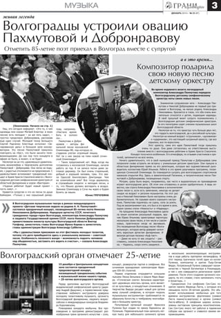 3

МУЗЫКА
декабрь 2013 г. № 23 (87)

живая легенда

Волгоградцы устроили овацию
Пахмутовой и Добронравову
Отметить 85-летие поэт приехал в Волгоград вместе с супругой

а в это время...

Композитор подарила
свою новую песню
детскому оркестру
Во время недавнего визита легендарный
композитор Александра Пахмутова передала
Волгоградскому детскому симфоническому
оркестру ноты своих новых песен.

(Окончание. Начало на стр. 1)
Увы, это сегодня неформат. «Это то, о чем
однажды мне сказал Матвей Блантер: в моих
песнях есть мелодия – их же петь надо», –
грустно продолжил Добронравов, рассказав
еще один случай. Молодой тенор Большого
Сергей Радченко блестяще исполнил «Зачарованную даль» в большом зале консерватории. Эту песню Пахмутовой пришлось
повторять на «бис», что было заснято телевизионщиками. До сих пор того концерта в
эфире не было, а может, и не будет.
Несмотря ни на что, удивляешься удивительному жизнелюбию и творческому долголетию
Пахмутовой – Добронрава. Они легки на подъем, с радостью откликаются на предложения. С
удовольствием вспоминают грандиозный концерт в Храме Христа Спасителя вместе с Волгоградским детским симфоническим оркестром от
областной филармонии и хором «Виктория».
«Чудные ребятки! Будет новый проект –
пусть зовут…»
Нравится супругам и что их песни по душе
байкерам. «Только у них серьезный репер-

туар, например,
«Настало время
бить в колокола»…
Пахмутова и Добронравов – авторы финальной песни московской
Олимпиады-80, под которую со
стадиона улетал огромный мишка.
Нет ли у них заказа на гимн новой сочинской Олимпиады?
– Таких предложений нет. Ведь когда мы
готовились к московской Олимпиаде, начали
работу за год. А на записи песни даже заплакал дирижер. Он был очень старенький,
добрый и хороший человек, грек. Его звали Одиссей Ахиллесович Дмитриади. Чем
не олимпийское имя? Все тогда держалось
в строжайшем секрете: и мелодия песни, и
то, что Мишка должен воспарить в воздух.
Зимнюю Олимпиаду в Сочи мы ждем и будем
болеть за наших.
Юлия ГРЕЧУХИНА

В Волгоградском музыкальном театре в рамках международного
проекта «Детская творческая неделя на родине А. Н. Пахмутовой»
состоялся праздничный концерт, посвященный 85-летию поэта Николая
Николаевича Добронравова. Народную артистку СССР, почетного
гражданина города-героя Волгограда, композитора Александру Пахмутову
и лауреата Государственной премии СССР, поэта Николая Добронравова
приветствовали министр культуры Волгоградской области Виктор
Гепфнер, заместитель главы Волгограда Ирина Карева и заместитель
главы администрации Волгограда Александр Субботин.
«Мы с удовольствием приезжаем на этот фестиваль молодых талантов,
потому что дети приобщаются здесь к уникальному явлению – советской
песне. Особенность песенного жанра – возможность поднять человека
над обыденностью, заставить его верить в счастье», – сказала Александра
Пахмутова.

Знаменитая супружеская чета – Александра Пахмутова и Николай Добронравов не первый раз приезжает в Волгоград, на малую родину Александры
Николаевны. Бросается в глаза, что оба очень внимательно относятся к детям, подающим надежды.
В свой прошлый визит супруги познакомились с
Волгоградским детским симфоническим оркестром.
За его пюпитрами сидят ученики музыкальных школ
Волгоградской области.
Несмотря на то, что оркестру чуть больше двух лет,
это гордость волгоградской, да и российской культуры.
Несмотря на нежный возраст «струнников», «духовиков»
и «ударников», это настоящий сыгранный оркестр, где все
серьезно, все по-взрослому.
Этот оркестр, сама его идея Пахмутовой тогда пришлись
очень по душе. Она даже согласилась на ответственное выступление вместе с волгоградскими ребятами в Храме Христа Спасителя.
Концерт получился особенным. Его атмосфера, по отзывам участников и зрителей, запомнится на всю жизнь.
Ничего удивительного, что в свой нынешний приезд Пахмутова и Добронравов сами
попросили снова устроить им встречу с уникальным детским оркестром. Они пришли в
областную филармонию прямо на его репетицию, которую вел художественный руководитель коллектива Юрий Ильинов. Ребята в это время разучивали программу, посвященную Сочинской Олимпиаде. Ее планируется сыграть для волгоградских спортсменов
накануне открытия Игр. Здесь и зажигательный Паганини, и патриотические песни Пахмутовой и Добронравова, посвященные спорту.
Мэтрам, сразу было видно, понравилось, как чисто и выразительно их произведения
играют волгоградские дети. Об этом они отозвались в целом одобрительно. А ведь известно, как строга Александра Николаевна к исполнителям
своих песен и, если есть замечания, никогда не делает
скидок на возраст и регалии музыкантов. На этот раз
она и Николай Николаевич были настроены очень доброжелательно. Не скрывая своего хорошего настроения, Пахмутова поднялась на сцену, села за рояль.
Под ее аккомпанемент все, кто был в это время в зале,
хором громко спели «Нежность» и «Надежду».
На прощание Александра Николаевна сделала юным коллегам роскошный подарок, вручив Юрию Ильинову оркестровые партитуры
нескольких своих песен, в том числе и совсем
новых, практически нигде не звучавших.
Это посвященная Волгограду песня «Волгавольница», которую автор доверяет исполнять взрослым артистам филармонии. И
веселая детская песенка «Ауф-такт».
– Даже не хочу от вас уходить! – расставаясь, сказала Александра Николаевна. – Надеюсь, скоро опять увидимся…

Волгоградский орган отмечает 25-летие
15 декабря в Центральном концертном
зале состоится праздничный
предновогодний концерт,
посвященный грандиозному событию
в музыкальной жизни нашего города,
– 25-летию волгоградского органа.
Перед зрителями выступит Волгоградский
академический симфонический оркестр (дирижер Андрей Дашунин), а торжественное представление любимого инструмента доверено
молодому талантливому музыканту, органисту
Волгоградской филармонии, лауреату всероссийских и международных конкурсов Владимиру Королевскому.
Планировка концерта необычна. Все произведения в программе демонстрируют разнообразные грани органного искусства – соло,

концерт, развернутая партия в симфонии. Все
сочинения принадлежат композиторам Франции XIX–XX столетий.
Первое отделение открывается сольными
пьесами Леона Бельмана и Шарля Мари Видора. «Готическая сюита» Бельмана характеризует церковную ипостась органа, хотя является не культовым, а концертным сочинением. В
творчестве Видора расцвел новый для органа
жанр сольной симфонии, в котором «король
музыкальных инструментов» приближается по
образному богатству и тембровому многообразию к большому оркестру.
Популярный органный концерт Франсиса
Пуленка был создан по заказу баронессы де
Полиньяк. Первоначальный план написать легкую пьесу для небольшого салонного органа

и нескольких аккомпанирующих инструментов в ходе работы претерпел метаморфозу. В
этот период трагически погиб один из коллег
Пуленка, композитор и критик Пьер-Октав
Ферро. Потрясенный Пуленк совершает паломничество к Черной Богоматери в Рокамадуре,
и там с ним совершается религиозное преображение. После этого создание органного концерта, по его словам, стало напоминать «путь
в монастырь…»
Грандиозную 3-ю симфонию Сен-Санс посвятил памяти Ференца Листа, с которым его
связывала почти 20-летняя дружба. Это объясняет использование необычных для того
времени инструментов: фортепиано (символ
Листа пианиста-виртуоза) и органа (символ
Листа-аббата). В симфонии широко использованы листовские принципы монотематизма.
Сам Сен-Санс много лет работал в парижских
соборах как органист и славился своими импровизациями.

 