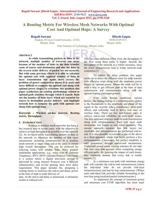 Rupali Sawant ,Hitesh Gupta / International Journal of Engineering Research and Applications
                          (IJERA) ISSN: 2248-9622 www.ijera.com
                         Vol. 2, Issue4, July-August 2012, pp.1158-1160

   A Routing Metric For Wireless Mesh Networks With Optimal
              Cost And Optimal Hops: A Survey
           Rupali Sawant                                                               Hitesh Gupta
               Student, M.Tech, Fourth Semester,. (CSE)                             HOD-IT(PCST)
                   Bhopal, India                                                  Bhopal, India
                                  Patel Institute of Technology, Bhopal, India.


ABSTRACT
        As while transmitting packets or data in the        This has a two-different effect. First, the throughput of
network, multiple number of traversal can occur             the flow using these paths is higher. Second, the
because of the number of links in the data transfer         throughput of the network as a whole increases, since
route of source and destination and also the links in       the fewer transmissions lead to lower network-wide
the reverse order delivery of packet are not accurate.      contention.[1]
But with some previous efforts it is able to calculate
the optimal cost with required number of links in                    To reduce the delay problem, this paper
layer transmission but again there occurs the               works on to select the efficient route for node transfer
problem of power conjunction means it is more and           with effective route along with the minimum power
more difficult to compute the optimal cost along with       (hops) i.e. optimal power. Means the work will be in
optimal power (hops).To overcome this problem this          such a way to get efficient path at the time of data
paper synthesizes on existing methodology related to        transmission and retransmission along with the
optimal path selection through which it exactly finds       optimal hoping (minimum power).
out the number of links layer which are essential for                 Even under benign conditions, various
source to destination packet delivery and highlight         factors, like fading (fading in a communication system
towards how to compute the path with optimal cost           is the fluctuations in the amplitude and phase of the
along with optimal hops.                                    signal at the receiver side.), interference, multi-path
                                                            effects, and collisions, lead to heavy loss rates on
Keywords - Wireless ad-hoc network, Routing                 wireless links. There are two well-known ways to
metric, Throughput.                                         achieve end-to-end reliability on multi-node routes.
                                                            The first approach employs node-to-node transmission
I. INTRODUCTION                                             along with retransmissions. Each link layer node
          Routing in wireless mesh networks has been a      retransmits lost frames as and when necessary. The
hot research area in recent years, with the objective to    second approach assumes that link layers are
achieve as high throughput as possible over the network     unreliable and retransmissions are performed end-to-
[2]. As we know while transmitting packets or data in       end. It is also possible to consider a mix of the above
the network, to minimize the number of link layer           as a third approach, where link layers perform a few
transmission including retransmission in a wireless         retransmissions if necessary, but perfect reliability is
mesh network is major issue and at the same to ensure       only guaranteed through end-to-end mechanisms.
high overall throughput. This can be achieved by            Traditional power aware routing schemes do not take
selecting routes with reliable links. Many popular          link loss rates into account when computing energy
multimedia applications, e.g., voice over IP (Internet      efficient paths. By ignoring the impact of such losses,
Telephony), IPTV (IPTV (Internet Protocol Television)       they implicitly assume that every link is totally
is a system where a digital television service is           reliable [5]
delivered by using Internet Protocol over a network                   In a minimum cost path with minimum energy
infrastructure), and on-line gaming, have strict delay      path will consider the end-to-end retransmission [where
requirement. This paper includes the, designing a           the individual links do not provide link-layer
routing metric to minimize the end-to-end delay, power      retransmissions] and hop by hop retransmission. [Where
at the time of node to node delivery of                     each individual link provides reliable forwarding to the
data. As the end to end delay is minimized, it ultimately   next hop using localized packet retransmissions.]
results in reduced cost.                                              To implement the concept of minimum power
                                                            and minimum cost ETOP algorithm has been used.

                                                                                                    1158 | P a g e
 