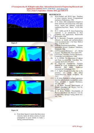 J.Veeranjaneyulu, Dr H.Raghavendra Rao / International Journal of Engineering Research and
                   Applications (IJERA) ISSN: 2248-9622 www.ijera.com
                    Vol. 2, Issue 5, September- October 2012, pp.1168-1173

                                                           REFERENCES
                                                            [1]    M.H.Aliabadi and M.H.L’opez. Database
                                                                   of stress intensity factors. Computational
                                                                   mechanics Publications, 1996.
                                                            [2]    S. N. Atluri. Path independent integrals in
                                                                   finite elasticity and inelas-ticity with body
                                                                   forces, inertia and arbitrary crack-face
                                                                   conditions.Eng.Fract. Mech, 16:341-364,
                                                                   1982.
                                                            [3]    M. F. Ashby and D. R. Jones.Engineering
                                                                   materials 1, an introduction to their
                                                                   properties and applications, Butterworth
                                                                   Heinemann, 1996.
                                                            [4]    R. S. Barsoum. Triangular quarter-point
                                                                   elements as elastic and perfectly-plastic
                                                                   crack tip elements.Int. J. for Num. Meth.in
Figure 8                                                           Eng., 11:85-98, 1977.
                                                            [5]    D.Broek.Elementaryengineering fracture
                                                                   mechanics. Kluwer Academic Publishers,
                                                                   Dordrecht, 1986.
                                                            [6]    G.P.Cherepanov.Mechanics of Brittle
                                                                   Fracture. MacDraw-Hill, New York 1979.
                                                            [7]    L.B.Freund. Dynamic Fracture Mechanics.
                                                                   Cambridge University Press, 1990.
                                                            [8]    A. A. Griffith. The phenomena of rupture
                                                                   and flows in solids.Phil. Trans.Roy. Soc.
                                                                   London, A221:163-197, 1921.
                                                            [9]    D. Hegen.An Element-free Galerkin
                                                                   Method for Crack Propagation in Brittle
                                                                   Materials.      PhD     thesis,    Eindhoven
                                                                   University of Technology, 1997.
                                                            [10]   C. E. Inglis. Stresses in a plate due to the
                                                                   presence       of    cracks      and     sharp
                                                                   corners.Proc.Inst. Naval Architects, 60,
                                                                   1913.
                                                            [11]   G. R. Irwin. Analysis of stresses and strains
        Figure 9
                                                                   near the end of a crack transversing a plate.
                                                                   Trans. A.S.M.E., J. Applied Mechanics,
                                                                   361-364, 1957.
                                                            [12]   G. R. Irwin. Fracture. Encyclopedia of
                                                                   Physics (Handbuch der Physic), Vol IV,
                                                                   Springer, Berlin, 1958.
                                                            [13]   G. R. Irwin. Fracture. Encyclopedia of
                                                                   Physics (Handbuch der Physic)”, Vol VI,
                                                                   Fl¨ugge (Ed.), Springer Verlag, Berlin 551-
                                                                   590, 1958.




Figure 10

          From these figures it seems that there stress
           intensity factor & failure criteria of crack
           propagation to occur mainly in mode 1,
           during continued fracture.



                                                                                                1173 | P a g e
 