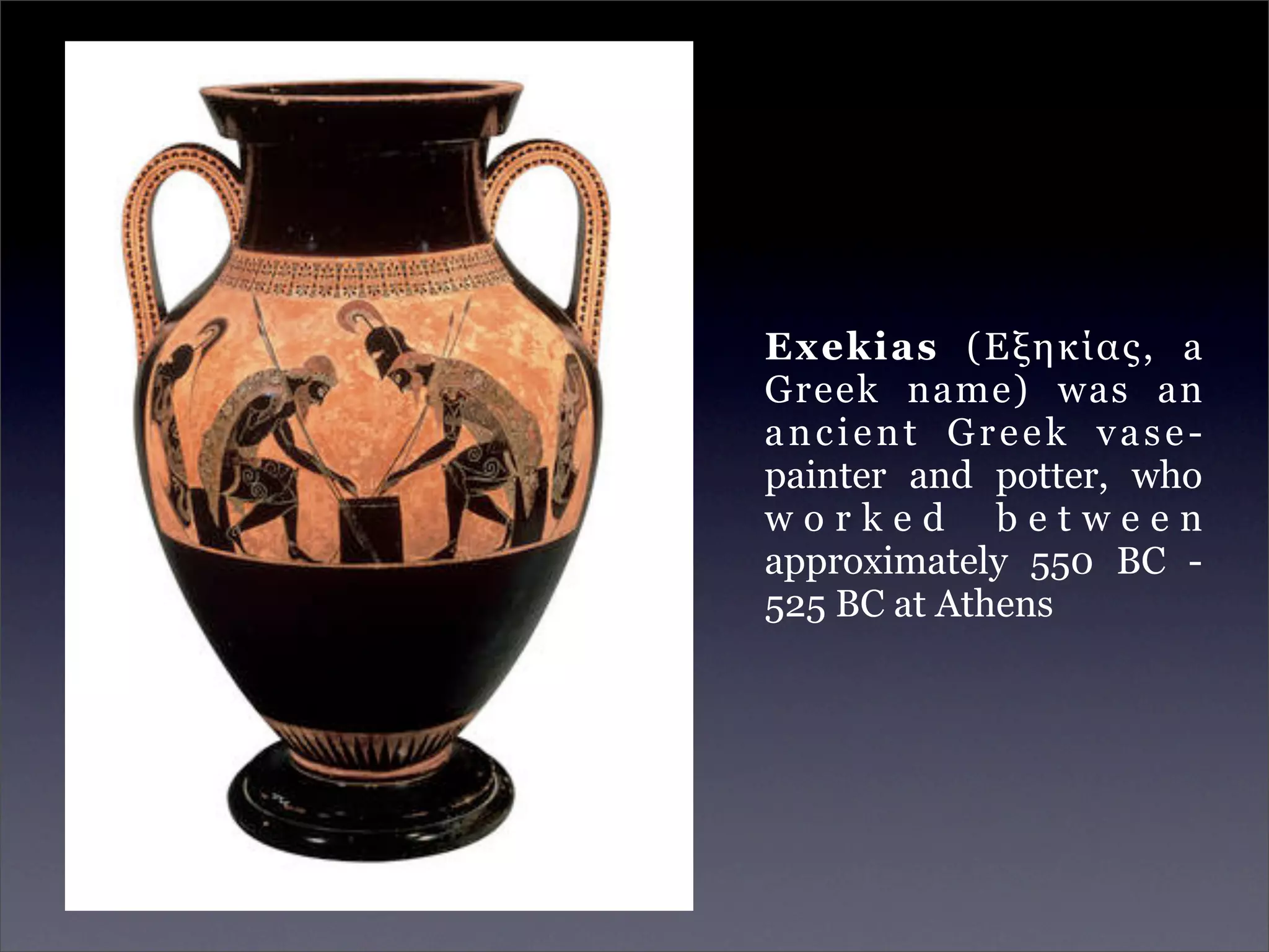 Exekias (Εξηκίας, a
Greek name) was an
ancient Greek vase-
painter and potter, who
worked between
approximately 550 BC -
525 BC at Athens
 