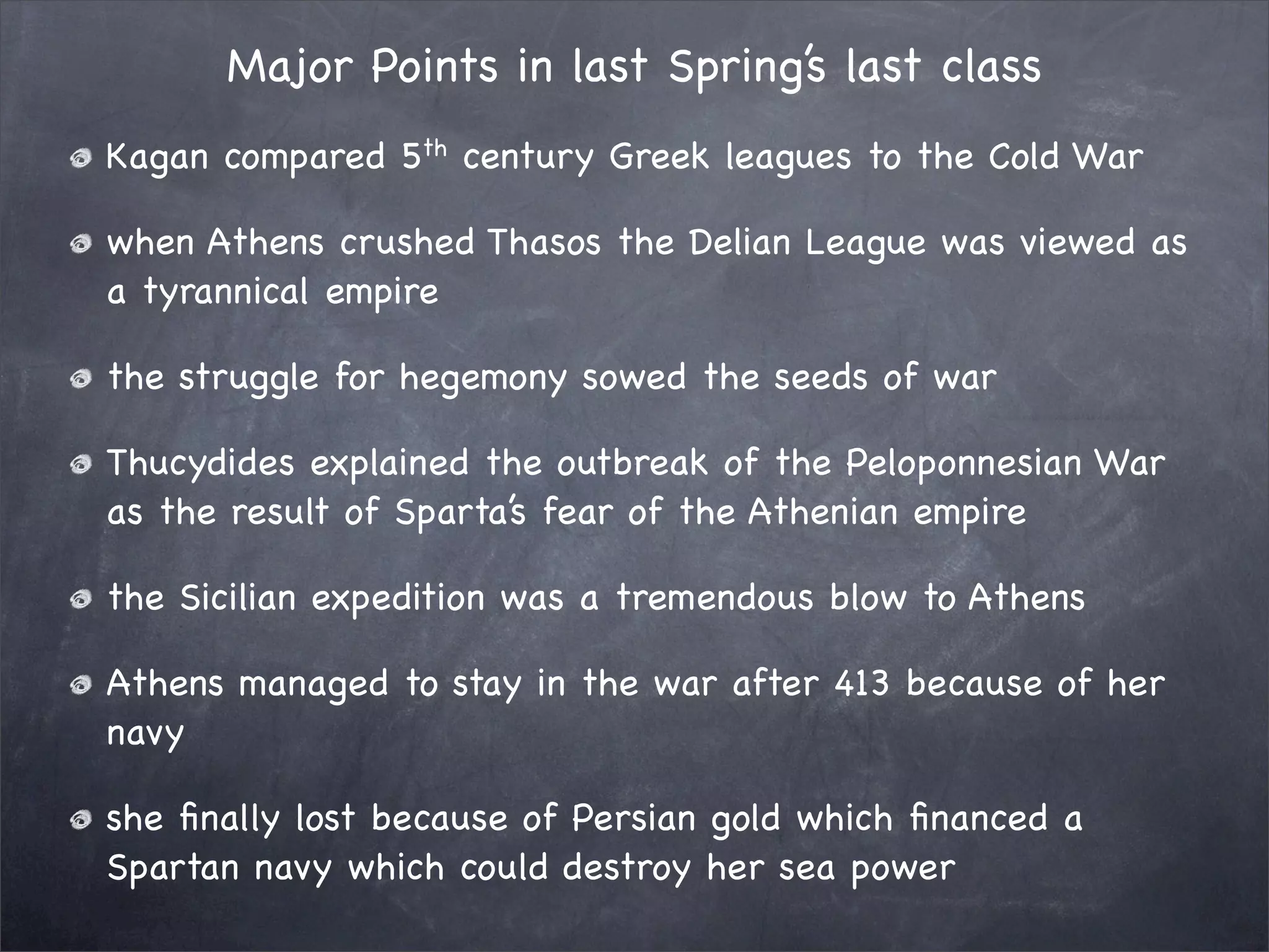 Major Points in last Spring’s last class
Kagan compared 5th century Greek leagues to the Cold War

when Athens crushed Thasos the Delian League was viewed as
a tyrannical empire

the struggle for hegemony sowed the seeds of war

Thucydides explained the outbreak of the Peloponnesian War
as the result of Sparta’s fear of the Athenian empire

the Sicilian expedition was a tremendous blow to Athens

Athens managed to stay in the war after 413 because of her
navy

she ﬁnally lost because of Persian gold which ﬁnanced a
Spartan navy which could destroy her sea power
 