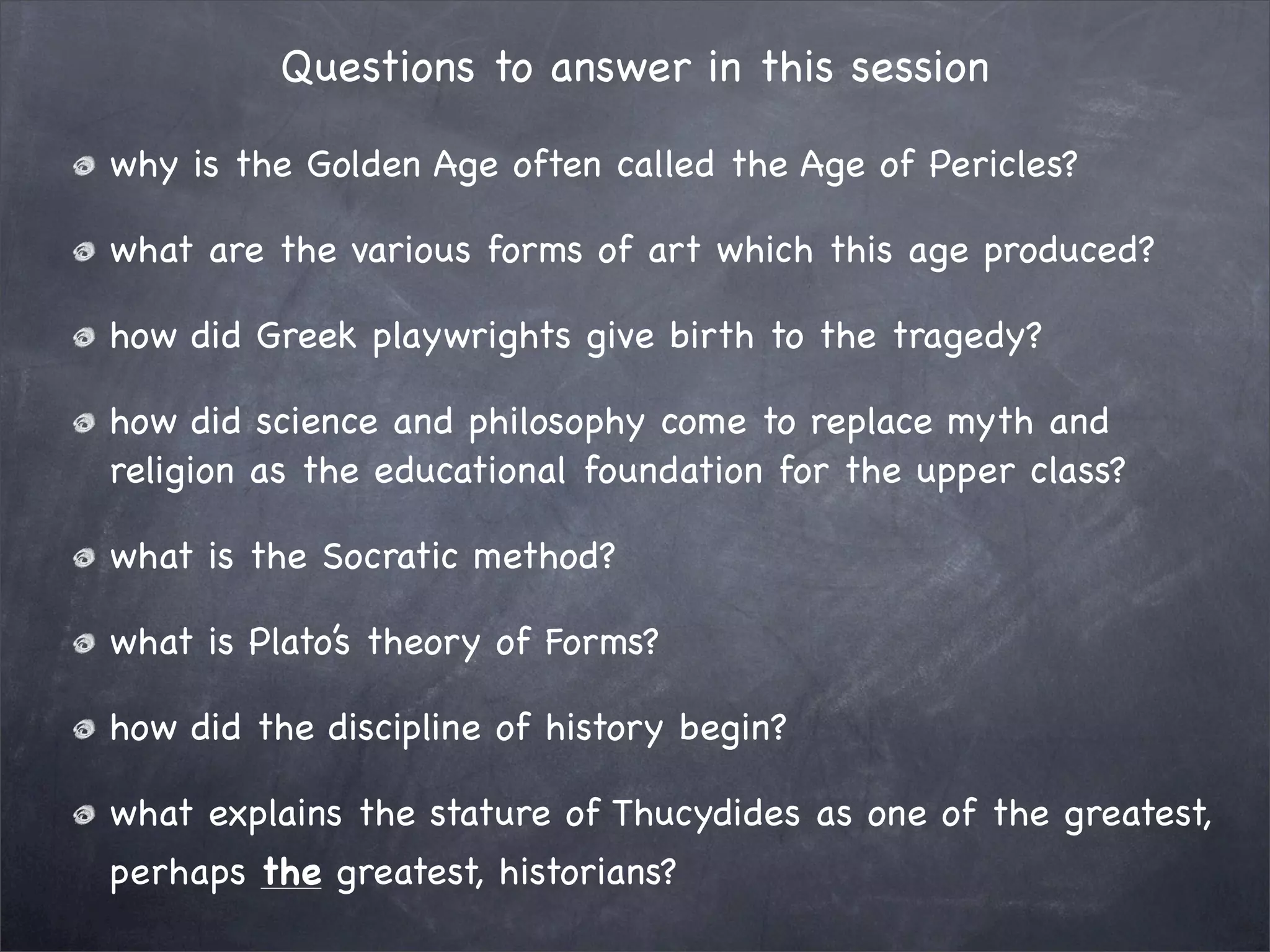 Questions to answer in this session

why is the Golden Age often called the Age of Pericles?

what are the various forms of art which this age produced?

how did Greek playwrights give birth to the tragedy?

how did science and philosophy come to replace myth and
religion as the educational foundation for the upper class?

what is the Socratic method?

what is Plato’s theory of Forms?

how did the discipline of history begin?

what explains the stature of Thucydides as one of the greatest,
perhaps the greatest, historians?
 