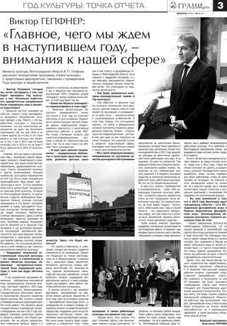 3

год культуры: точка отчета
февраль 2014 г. № 3 (91)

Виктор ГЕПФНЕР:

«Главное, чего мы ждем
в наступившем году, –
внимания к нашей сфере»
объекта и полностью их ремонтируем.
У нас в прошлом году проходила реконструкция НЭТа (создание второй
площадки), театра «Царицынская опера». В этом году будет так же.
– Какие же объекты планируется отремонтировать в этом году?
– Намечена реконструкция областного краеведческого музея,
тем более в этом году он отмечает
100-летие со дня основания. Продолжится реконструкция третьей очереди здания «Царицынской оперы»,
надеемся приступить к масштабным
ремонтным работам в музее ИЗО.
Мы также планируем открыть ряд
туристско-информационных
центров, и сейчас их строительство уже
идет. Так что в этом плане год обещает быть насыщенным.
– И еще одно важное направление – модернизация библиотек и культурно-досуговых центров, развитие детских школ

уже в мае попасть в дельфийскую команду от Волгоградской области. Если
говорить о поддержке молодежи, то у
нас ежегодно присуждаются губернаторские стипендии лучшим талантливым детям. Это стимулирует их творческую деятельность.
– Как будет развиваться культурно-познавательный туризм в
Год культуры?
– Как известно, в прошлом году
мы получили полномочия этим заниматься. Данная отрасль сама по себе
ничего не производит и основывается на двух китах – социокультурных
и социоприродных особенностях. В
этом году первое, что постараемся
сделать, это войти в федеральную
целевую программу и привлечь федеральные средства. Второе – открыть
туристко-информационные центры.
В мае уже один из них откроется на
улице Гагарина. Это хороший толчок
в развитии туристической сферы,
благодаря чему люди больше узнают
о наших достопримечательностях.
– Мы с вами затронули вопросы,
направленные на улучшение качества культурного обслуживания

искусств. Здесь что будет меняться?
– Что касается библиотек, к сожалению, сегодня все больше создается
намерений по их сокращению. Однако
эта тенденция не только волгоградская, но и общероссийская, и связана
она с развитием новых технологий,
Интернета. Достаточно сложно привлечь посетителей. Но, несмотря на
это, позиция регионального министерства культуры неизменна: нельзя
допускать никаких сокращений. Директорскому корпусу, в свою очередь,
нужно выстраивать свою работу так,
чтобы библиотеки посещались.
В школах искусств у нас проходят
фестивали, направленные на развитие именно детского творчества. В
этом году один из ключевых проектов
– «Дельфийский Волгоград-2014», и
проведение его в первую очередь направлено именно на развитие детского
творчества, поддержку школ искусств,
творческих мастерских. Сейчас уже
объявлен мини-дельфийский конкурс.
Все наши юные таланты будут соревноваться в отборочном туре, чтобы

населения. А самим работникам
культуры что принесет этот год?
– Прежде всего, хочу сказать, что
идет плановая работа над выполнением майских указов президента. Те

Министр культуры Волгоградской области В. П. Гепфнер
рассказал телезрителям программы «Грани культуры»
о предстоящих мероприятиях, связанных с проведением
Года культуры в нашем регионе.
– Виктор Петрович, сегодня
мы хотим поговорить о том, как
будет проходить Год культуры у нас. Насколько известно,
его приоритетные направления
были определены еще в процессе подготовки?
– Прошлый год был знаковым на
события, именно тогда закладывался фундамент мероприятий, которые пройдут у нас. Вместе с тем мы,
работники культуры и искусства,
понимаем, что все намеченные мероприятия за один год выполнить
невозможно. Да мы для себя и не
ставим задачу, во что бы то ни стало
решить в Год культуры все вопросы. А что, у нас в 2013 году не было
культуры или в 2015-м ее не будет?
И все закончится в 2014-м? Конечно,
нет.
Главное, чего мы ждем в наступившем году, – внимания к нашей сфере,
ждем хорошего плодотворного взаимодействия. Все наши министерства:
образования, здравоохранения, культуры, спорта, молодежной политики
и другие запланировали большое
количество культурных мероприятий
на этот год. Это и станет основой для
взаимодействия. Ведь девиз года –
«Культура в село». То есть внимание
областного центра будет направлено
на сельские дома культуры, гастроли
по Волгоградской области, на выставочные и другие необходимые мероприятия. Именно сельская культура
незащищена в это время: молодежь
уезжает в город, распадается большое количество коллективов, меньше людей посещают библиотеки,
клубные образования. Здесь и сейчас
необходимо обратить внимание на
село. Проблема назрела. Фундамент
для ее решения мы в прошлом году
заложили. У нас выстроена программа гастрольной, выставочной деятельности: все наши ведущие театры,
концертные и творческие организации проедут районы, поселки, города.
Мы уверены, что культурная деятельность в селе оживится, даст импульс
дальнейшему развитию культуры.
– Поддержка творческой составляющей сельской культуры
– это хорошо, а строительство и
ремонт объектов культуры, обновление
материально-технической базы учреждений культуры. С этим как будут обстоять
дела?
– У нас разработана программа обновления материально-технической
базы муниципальных объектов культуры. Она будет принята с 2015 года,
в 2016-м начнется финансирование.
Государственным заказчиком является министерство сельского хозяйства
нашего региона. Вот почему я говорю
о межведомственном взаимодействии.
Это очень важно. Что касается наших
государственных учреждений субъекта Федерации, мы как в 2013 году проводили плановую ремонтную работу
от объекта к объекту, так и будем продолжать. Мы не рисуем невыполнимые глобальные проекты. Берем 1–2

мероприятия по увеличению финансирования, которые были намечены в
прошлом году, выполнены. Более того,
муниципалитетам в 2013 году выделены субсидии на увеличение заработной платы работникам культуры. Я не
скрываю, что дело это непростое. При
дефиците областного бюджета выполнять намеченное крайне тяжело. Но,
несмотря на это, губернатором принято решение, и в бюджете заложены
средства на поэтапное увеличение заработной платы работникам культуры.
Мы это на сто процентов выполним.
И еще хочу сказать. Руководители
в муниципалитетах – глава либо заведующие отделами культуры районов – пытаются повысить заработную
плату за счет сокращения числа работников культуры. Это недопустимо,
мы за этим будем следить. Численность работников куль туры в нашей
области – это совершенно прозрачная цифра, она нам известна и должна быть неизменной. Должны увеличиться только денежные средства.
Особо хочется отметить грантовую
поддержку театральных коллективов на
постановочные работы. В прошлом году
впервые гранты получили шесть театров,
победивших в конкурсе представленных

проектов, по миллиону рублей каждый.
Такую работу нужно продолжать, хотя
делать это очень сложно: начало года
показывает, что есть кризисные моменты. Волгоградская городская Дума от-

менила часть надбавок муниципальным
работникам культуры. Есть проблемы в
Волгоградском музыкальном театре, где
внедряется новая система оплаты труда.
Есть перекос.
Кстати, областные учреждения культуры перешли на новую систему оплаты труда еще в 2012 году. Город же
только начинает это делать, а процесс
очень сложный. Руководителям нужно
выработать такую систему надбавок
для своих работников, чтобы ни один
человек не пострадал. Но работать в
этом направлении нужно не только
им, но и властям города. Да и членам
коллективов следует отнестись к возникшим проблемам с пониманием. Не
придавать им политической окраски.
– Вы уже упомянули о том,
что в 2014 году Волгоград ждет
грандиозное событие – 13-е Молодежные Дельфийские игры и
Первые Европейские Дельфийские игры. Запланирована обширная программа. Скажите несколько слов об этом.
– Проект грандиозный. Хотелось бы
поблагодарить губернатора, что он
принял решение в олимпийский год
сделать Волгоград центром состязаний
в мире искусства. Мы планируем принять в нашем городе более 2,5 тысячи
человек. Для сравнения в Москве во
время чемпионата мира по легкой атлетике было 1,5 тысячи спортсменов.
Это очень трудное мероприятие. Конечно, мы работаем не одни, а вместе
с Дельфийским комитетом России.
Кроме того, все министерства нашего правительства задействованы.
Возглавляет оргкомитет губернатор
С. А. Боженов. Уже проходят первые
рабочие встречи, приезжают представители Дельфийского совета.
Мы проехали и посмотрели на все
29 площадок, где будут проходить
соревнования. Сейчас идет осмотр
площадок для торжественных церемоний закрытия и открытия Игр. Скорее всего, это будет нижняя терраса
Центральной набережной. Режиссеры работают над программами. Уверен, Дельфийские игры в Волгограде
будут отличаться не только своей
масштабностью, но и креативными
задумками, а также высокими победными результатами.
Ведущая программы
Анастасия ПОПОВА

 