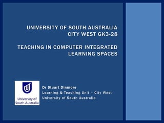 Dr Stuart Dinmore
Learning & Teaching Unit – City West
University of South Australia
UNIVERSITY OF SOUTH AUSTRALIA
CITY WEST GK3-28
TEACHING IN COMPUTER INTEGRATED
LEARNING SPACES
 