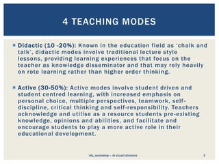  Didactic (10 -20%): Known in the education field as ‘chalk and
talk’, didactic modes involve traditional lecture style
lessons, providing learning experiences that focus on the
teacher as knowledge disseminator and that may rely heavily
on rote learning rather than higher order thinking.
 Active (30-50%): Active modes involve student driven and
student centred learning, with increased emphasis on
personal choice, multiple perspectives, teamwork, self-
discipline, critical thinking and self-responsibility. Teachers
acknowledge and utilise as a resource students pre-existing
knowledge, opinions and abilities, and facilitate and
encourage students to play a more active role in their
educational development.
3
4 TEACHING MODES
itls_workshop – dr stuart dinmore
 