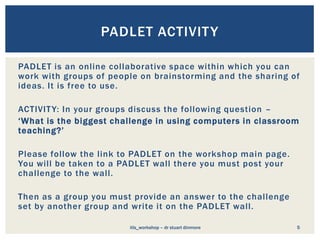 PADLET is an online collaborative space within which you can
work with groups of people on brainstorming and the sharing of
ideas. It is free to use.
ACTIVITY: In your groups discuss the following question –
‘What is the biggest challenge in using computers in classroom
teaching?’
Please follow the link to PADLET on the workshop main page.
You will be taken to a PADLET wall there you must post your
challenge to the wall.
Then as a group you must provide an answer to the challenge
set by another group and write it on the PADLET wall.
5
PADLET ACTIVITY
itls_workshop – dr stuart dinmore
 