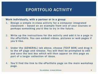 Work individually, with a partner or in a group:
1. Design a simple in-class activity for a computer integrated
classroom – based on an example from one of your courses or
perhaps something you'd like to try in the future.
2. Write up the instructions for the activity and add it to a page in
the ePortfolio. You can embed videos, pictures or web pages if
you’d like.
3. Under the [GENERAL] tab above, choose [TEXT BOX] and drag it
to the eP page and release. You will then be prompted to edit
and save the text box which will then appear on this page as
part of a larger collection of ideas.
4. You’ll find the link to the ePortfolio page on the main workshop
page.
6
EPORTFOLIO ACTIVITY
itls_workshop – dr stuart dinmore
 