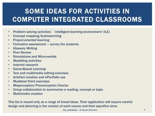 7
SOME IDEAS FOR ACTIVITIES IN
COMPUTER INTEGRATED CLASSROOMS
• Problem solving activities - `intelligent learning environment' (ILE)
• Concept mapping/brainstorming
• Project-oriented learning
• Formative assessment – survey the students
• Glossary Writing
• Peer Review
• Simulations and Micro-worlds
• Modelling activities
• Internet research
• Game-Based Learning
• Text and multimedia editing exercises
• Artefact creation and ePortfolio use
• Muddiest Point exercises
• Misperception/Preconception Checks
• Group collaboration to summarise a reading, concept or topic
• Multimedia creation
This list is meant only as a range of broad ideas. Their application will require careful
design and planning in the context of each course and their specifics aims.
itls_workshop – dr stuart dinmore
 