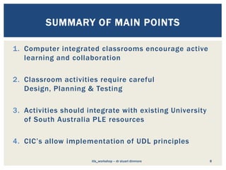 1. Computer integrated classrooms encourage active
learning and collaboration
2. Classroom activities require careful
Design, Planning & Testing
3. Activities should integrate with existing University
of South Australia PLE resources
4. CIC’s allow implementation of UDL principles
8
SUMMARY OF MAIN POINTS
itls_workshop – dr stuart dinmore
 