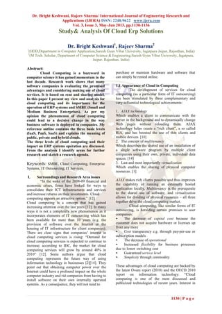 Dr. Bright Keshwani, Rajeev Sharma/ International Journal of Engineering Research and
Applications (IJERA) ISSN: 2248-9622 www.ijera.com
Vol. 3, Issue 3, May-Jun 2013, pp.1130-1136
1130 | P a g e
Study& Analysis Of Cloud Erp Solutions
Dr. Bright Keshwani1
, Rajeev Sharma2
1
(HOD,Department in Computer Application,Suresh Gyan Vihar University, Jagatpura Jaipur, Rajasthan, India)
2
(M Tech. Scholar, Department of Computer Science & Engineering.Suresh Gyan Vihar University, Jagatpura,
Jaipur, Rajasthan, India)
Abstract:
Cloud Computing is a buzzword in
computer science it has gained momentum in the
last decade. Research work shows that many
software companies is evaluating the promised
advantages and considering making use of cloud
services. It is based on rent and sharing model.
In this paper I present my view and analysis for
cloud computing and its importance for the
operation of ERP systems and SMBE (Small and
Medium Business Enterprises). As per my
opinion the phenomenon of cloud computing
could lead to a decisive change in the way
business software is deployed in companies. My
reference outline contains the three basic levels
(IaaS, PaaS, SaaS) and explains the meaning of
public, private and hybrid clouds.
The three levels of cloud computing and their
impact on ERP systems operation are discussed.
From the analysis I identify areas for further
research and sketch a research agenda.
Keywords: SMBE, Cloud Computing, Enterprise
Systems, IT Outsourcing, IT Services,
I. Surroundings and Research Area issues
“In the wake of the 2008-09 financial and
economic crises, firms have looked for ways to
consolidate their ICT infrastructures and services
and increase returns on their investments. Cloud
computing appears an attractive option.” [12]
Cloud computing is a concept that has gained
increasing attention over the last years [12]. In many
ways it is not a completely new phenomenon as it
incorporates elements of IT outsourcing which has
been available for more than 10 years (e.g. the
provision of software over the Internet or the
housing of IT infrastructure for client companies).
There are clear signs that companies’ interest in
cloud computing services is rising: “Demand for
cloud computing services is expected to continue to
increase; according to IDC, the market for cloud
computing services will grow by around 40% in
2010” [12]. Some authors argue that cloud
computing represents the future way of using
information technology in businesses [2][14]. They
point out that obtaining computer power over the
Internet could have a profound impact on the whole
computer industry and rid companies from having to
install software on their own internally operated
systems. As a consequence, they will not need to
purchase or maintain hardware and software that
can simply be rented online.
1.1 Appearance of Cloud in Computing
The development of services for cloud
computing (as a particular form of IT outsourcing)
has been stimulated by three complementary and
very influential technological achievements:
1. AJAX technology
Which enables a client to communicate with the
server in the background and to dynamically change
Web pages without reloading them. AJAX
technology helps create a “rich client”, a so called
RIA, and has boosted the use of thin clients and
mobile devices. [10]
2. The concept of multitenancy
Which describes the shared use of an installation of
a single software program by multiple client
companies using their own, private, individual data
spaces. [14]
3. Last and most importantly virtualization
Which enables the sharing of physical computer
resources. [1]
AJAX makes rich clients possible and thus improves
the capability of running an externally hosted
application locally, Multitenancy is the prerequisite
to the shared use of software, and virtualization
allows for dividing of physical resources – all three
together drive the cloud computing market.
Cloud computing, like similar forms of IT
outsourcing, is heralding certain promises to user
companies:
• The decrease of capital cost because the
customer does not acquire hardware or licenses up
front any more
• Cost transparency e.g. through pay-per-use or
subscription models
• The decrease of operational
• Increased flexibility for business processes
due to lower switching cost
• Guaranteed service level
• Simplicity through commodity
These advantages of cloud computing are backed by
the latest Ovum report (2010) and the OECD 2010
report on information technology: “Cloud
computing is one of the most discussed and
publicized technologies of recent years. Interest in
 
