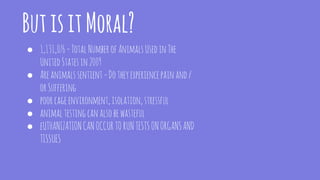 ButisitMoral?
● 1,131,076=TotalNumberofAnimalsUsedinThe
UnitedStatesin2009
● Areanimals sentient=Dotheyexperiencepainand/
orSuffering
● poorcageenvironment,isolation,stressful
● animaltestingcanalsobewasteful
● eUTHANIZATIONCANOCCURTORUNTESTSONORGANSAND
TISSUES
 
