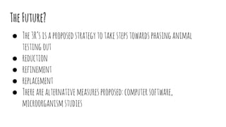 TheFuture?
● The3R’sisaproposedstrategytotakestepstowardsphasinganimal
testingout
● reduction
● refinement
● replacement
● Therearealternativemeasuresproposed:computersoftware,
microorganismstudies
 