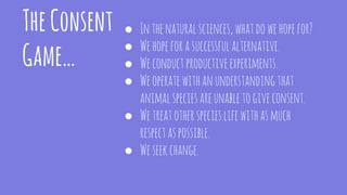 TheConsent
Game…
● Inthenaturalsciences,whatdowehopefor?
● Wehopeforasuccessfulalternative.
● Weconductproductiveexperiments.
● Weoperatewithanunderstandingthat
animalspeciesareunabletogiveconsent.
● Wetreatotherspecieslifewithasmuch
respectaspossible.
● Weseekchange.
 