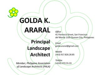 GOLDA K. ARARAL Principal Landscape Architect Member, Philippine Association of Landscape Architects (PALA)‏ Office 41 Florencia Street, San Francisco del Monte 1105 Quezon City, Philippines Email [email_address] Mobile (+63) 917.826.28.85 Telefax (+632) 372.55.33 