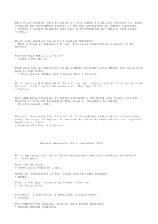 With which country India is going to ink a formal $11 billion contract for joint
research and development project of the next generation of fighter aircraft?
- Russia ( stealth warplane FGFA will be twin-engined but smaller than Sukhoi
30-MKI.)


Which Sikh memorial has world's tallest 'Khanda'?
- Mukt-e-Minar at Muktsar.( It has four gates constructed in memory of 40
Muktas)


Who won Miss World 2012 title?
- China's Wen Xia Yu


What were the two subtitles won by India's contender Vanya Mishra who could only
make to top seven?
- ' Miss Social Media' and ' Beauty with a Purpose'


Which country will play with India in one day international which is going to be
held for first time in Dharamshala on 27th Jan, 2013?
- England


When did India successfully tested its micro-light pilot-less target aircraft '
Lakshya-1' from the Integrated Test Range at Chandipur in Odisha?
- On 23rd August, 2012



Who will inaugurate the first set of 12 shore-based radars which can spot even
small boats upto 47 Kms out at sea and can instantly beam information to ground
based controllers?
- Defence minister A K Antony




                  General Awareness India, september 2012



Which age group children in India are ensured free and compulsory education?
-   6-14 years

What are GM Crops?
- Genetically Modified Crops.

Where is    head office of the   State Bank of India located?
- Mumbai

What is the upper house of parliament known as?
- The Rajya Sabha


Kathakali   a folk dance is prevalent in which state?
- Kerala

Who composed the national song of India (Vande Maatram)?
- Bankim Chandra Chatterji
 