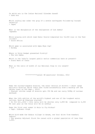 On which era is the Indian National Calender based?
- Saka era


Which country was under the grip of a severe earthquake followed by tsunami
recently?
- Japan


What is the designation of the chairperson of Lok Sabha?
-Speaker


While playing with which team Rahul Dravid completed his 10,000 runs in the Test
cricket?
- South Africa


Which game is associated with Agha Khan Cup?
- Hockey


Where is Union Budget presented firstly?
- The Lok Sabha

Which is the India's largest public sector commercial bank at present?
- State Bank of India


What is the ratio of width of our National flag to its length?
- 2:3



                 ************Latest GK Questions- October, 2012




Name the nuclear-capable missile, the naval version of Prithvi ( short range
ballistic missile) which India test fired successfully from a warship off the
Odisha coast on 5th Sept., 2012?
- Dhanush (strike range of missile upto 350 Km and can carry 500Kg of nuclear
warhead)


When the 14th edition of the world's highest and one of the toughest motor
rallies, Raid de Himalaya started?
- On 5th Oct.,2012 ( this rally will be shorter only 1,800 Km compared to 2,300
Km last year as the focus will be on safety)

Name the first ever woman in Asia to fly Airbus?
- Capt. Indraani Singh


Which bird made the Dadara village in Assam, one hour drive from Guwahati
famous?
- The greater Adjutant Stork the rarest with a global population of less than
1,000.
 