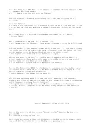 After how many years the West Indies cricketers celebrated their victory in the
ICC Twenty20 World Cup final?
After 33 years ( against Sri Lanka in Colombo)


Name the supersonic missile successfully test fired off Goa coast on 7th
Oct.,2012?

Image via Wikipedia
- BrahMos ( The supersonic cruise missile BrahMos is said to be the best in its
class of 290 Km range and would be a primary weapon for the Navy in the coming
years)


Which river supply is stopped by Karnataka government to Tamil Nadu?
- Cauvery River


Who is considered to be the India's richest Lord?
- Lord Venkateswara of Tirumala ( have annual revenues crossing Rs 1,700 crore)


Name the scientists who shared a Nobel Prize on 8th Oct.,2012 for the discovery
that adult cells can be transformed back into embryo like stem cells that may
one day regrow tissue in damaged brains, hearts or other organs?
- John Gurdon of Britain and Shinya Yamanaka of Japan.

Who won the Nobel Prize 2012 for finding ways to measure quantum particles
without destroying them, which could make it possible to build a new kind of
computer more powerful than any seen before?
- Serge Haroche of France and David Wineland from America.


Who won the Nobel Prize 2012 for chemistry for research into how cells respond
to external stimuli that is helping to develop better drugs to fight diseases
such as diabetes, cancer and depression?
- Robert Lefkowitz and Brian Kobilka from US.


What was the agreement made after the 3rd annual meeting of the India-US
economic and financial partnership held between Finance Minister P Chidambaram
and US Treasury Secretary Temothy Geithner?
- To expand cooperation in the areas of capital markets infrastructure
financing, financial regulation and to combat money laundering and terrorist
financing.




                            General Awareness India, October 2012




What is the objective of the project "Bhoomi Keralam" launched by the state
government?
- To conduct a survey of the land.

Which state introduced a high tech foodgrain rationing system to ensure timely
supply of the foodgrains to people living below poverty line?
 