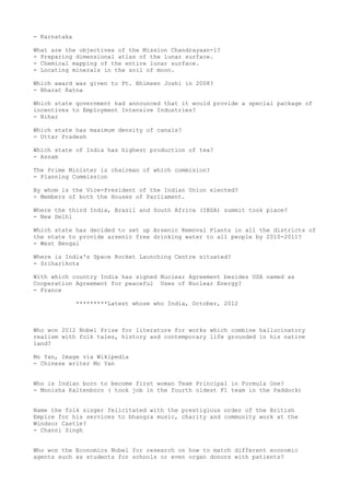 - Karnataka

What are the objectives of the Mission Chandrayaan-1?
- Preparing dimensional atlas of the lunar surface.
- Chemical mapping of the entire lunar surface.
- Locating minerals in the soil of moon.

Which award was given to Pt. Bhimsen Joshi in 2008?
- Bharat Ratna

Which state government had announced that it would provide a special package of
incentives to Employment Intensive Industries?
- Bihar

Which state has maximum density of canals?
- Uttar Pradesh

Which state of India has highest production of tea?
- Assam

The Prime Minister is chairman of which commision?
- Planning Commission

By whom is the Vice-President of the Indian Union elected?
- Members of both the Houses of Parliament.

Where the third India, Brazil and South Africa (IBSA) summit took place?
- New Delhi

Which state has decided to set up Arsenic Removal Plants in all the districts of
the state to provide arsenic free drinking water to all people by 2010-2011?
- West Bengal

Where is India's Space Rocket Launching Centre situated?
- Sriharikota

With which country India has signed Nuclear Agreement besides USA named as
Cooperation Agreement for peaceful Uses of Nuclear Energy?
- France

              *********Latest whose who India, October, 2012



Who won 2012 Nobel Prize for literature for works which combine hallucinatory
realism with folk tales, history and contemporary life grounded in his native
land?

Mo Yan, Image via Wikipedia
- Chinese writer Mo Yan


Who is Indian born to become first woman Team Principal in Formula One?
- Monisha Kaltenborn ( took job in the fourth oldest F1 team in the Paddock)


Name the folk singer felicitated with the prestigious order of the British
Empire for his services to bhangra music, charity and community work at the
Windsor Castle?
- Channi Singh


Who won the Economics Nobel for research on how to match different economic
agents such as students for schools or even organ donors with patients?
 
