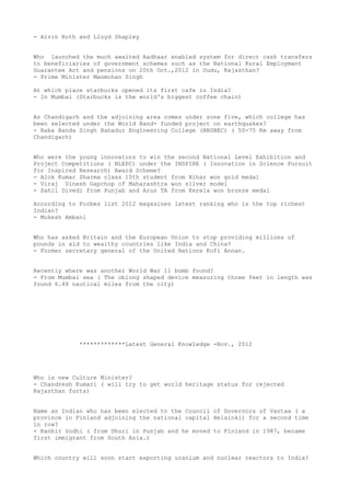 - Alvin Roth and Lloyd Shapley


Who launched the much awaited Aadhaar enabled system for direct cash transfers
to beneficiaries of government schemes such as the National Rural Employment
Guarantee Act and pensions on 20th Oct.,2012 in Dudu, Rajasthan?
- Prime Minister Manmohan Singh

At which place starbucks opened its first cafe in India?
- In Mumbai (Starbucks is the world's biggest coffee chain)


As Chandigarh and the adjoining area comes under zone five, which college has
been selected under the World Band- funded project on earthquakes?
- Baba Banda Singh Bahadur Engineering College (BBSBEC) ( 50-75 Km away from
Chandigarh)


Who were the young innovators to win the second National Level Exhibition and
Project Competitions ( NLEPC) under the INSPIRE ( Innovation in Science Pursuit
for Inspired Research) Award Scheme?
- Alok Kumar Sharma class 10th student from Bihar won gold medal
- Viraj Dinesh Gapchop of Maharashtra won silver model
- Sahil Divedi from Punjab and Arun TA from Kerela won bronze medal

According to Forbes list 2012 magazines latest ranking who is the top richest
Indian?
- Mukesh Ambani


Who has asked Britain and the European Union to stop providing millions of
pounds in aid to wealthy countries like India and China?
- Former secretary general of the United Nations Kofi Annan.


Recently where was another World War 11 bomb found?
- From Mumbai sea ( The oblong shaped device measuring three feet in length was
found 6.48 nautical miles from the city)




             *************Latest General Knowledge -Nov., 2012




Who is new Culture Minister?
- Chandresh Kumari ( will try to get world heritage status for rejected
Rajasthan forts)


Name an Indian who has been elected to the Council of Governors of Vantaa ( a
province in Finland adjoining the national capital Helsinki) for a second time
in row?
- Ranbir Sodhi ( from Dhuri in Punjab and he moved to Finland in 1987, became
first immigrant from South Asia.)


Which country will soon start exporting uranium and nuclear reactors to India?
 