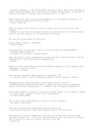 - Canadian companies ( The announcement took place after nearly four decades of
tense relations between two countries after Canada banned export of uranium to
India in the wake of nuclear tests conducted by it in 1974)


Which player has been conferred the membership of the Order of Australia, an
honour "rarely" awarded to non Australian?
- Sachin Tendulkar


Name the Dargah where recently entry of women into the enclosure has been
banned?
- Mumbai's iconic Haji Ali Dargah erected on a bed of rocks into the sea where
body of the 15th century Pir is believed to be buried


Who won the US presidential elections?

Barack Obama, Image via Wikipedia
- Barack Obama


Where has been the National Institute of Food Technology and Management
( NIFTEM) opened recently?
- In Kundli on the Delhi- Haryana border

Name the India's first indigenously created low-cost tablet which will soon be
highlighted at the United Nations headquarters?
- Aakash


Where did Swiss based FMCG multinational Nestle opened its first research and
development centre in India?
- Manesar in Haryana


Who has been awarded an FRCPE degree at Edinburgh, UK?
- Dr. Arvind Sahni, Director Gastroenterology at Fortis Hospital, Mohali.


Spokesperson for which President called Indian envoy a traitor?
- Mohamed Waheed, Maldivian President ( Abbas Adil Riza called Dnyaneshwar
Mulay( Indian High Commissioner ) a 'traitor' and 'an enemy of Maldives'.)


Which space agency is testing a new rotor landing system in an attempt to enable
its future space capsules to land like helicopters?
- US space agency NASA.


Who is the third Indian-American to make it to US Congress?
- Ami Bera, a physician


Name the cartoonist who redrew Maharashtra's politics?
- Bal Keshav Thackeray ( Shiv Sena supremo died on 17th Nov.,2012)


Which state of India is expected to bid for an historic 19th century state
carriage valued at Rs 1 crore that once belonged to the royal family of Mysore
and is now up for sale at a public auction in the UK?
- Karnataka
 