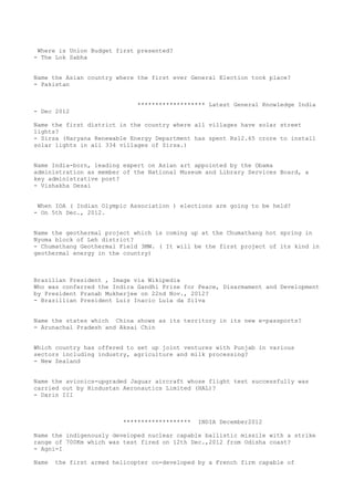 Where is Union Budget first presented?
- The Lok Sabha


Name the Asian country where the first ever General Election took place?
- Pakistan


                              ******************* Latest General Knowledge India
- Dec 2012

Name the first district in the country where all villages have solar street
lights?
- Sirsa (Haryana Renewable Energy Department has spent Rs12.65 crore to install
solar lights in all 334 villages of Sirsa.)


Name India-born, leading expert on Asian art appointed by the Obama
administration as member of the National Museum and Library Services Board, a
key administrative post?
- Vishakha Desai


 When IOA ( Indian Olympic Association ) elections are going to be held?
- On 5th Dec., 2012.


Name the geothermal project which is coming up at the Chumathang hot spring in
Nyoma block of Leh district?
- Chumathang Geothermal Field 3MW. ( It will be the first project of its kind in
geothermal energy in the country)



Brazilian President , Image via Wikipedia
Who was conferred the Indira Gandhi Prize for Peace, Disarmament and Development
by President Pranab Mukherjee on 22nd Nov., 2012?
- Brazillian President Luiz Inacio Lula da Silva


Name the states which China shows as its territory in its new e-passports?
- Arunachal Pradesh and Aksai Chin


Which country has offered to set up joint ventures with Punjab in various
sectors including industry, agriculture and milk processing?
- New Zealand


Name the avionics-upgraded Jaguar aircraft whose flight test successfully was
carried out by Hindustan Aeronautics Limited (HAL)?
- Darin III



                          *******************   INDIA December2012

Name the indigenously developed nuclear capable ballistic missile with a strike
range of 700Km which was test fired on 12th Dec.,2012 from Odisha coast?
- Agni-I

Name   the first armed helicopter co-developed by a French firm capable of
 