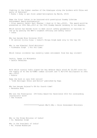 fighting in the higher reaches of the Himalayas along the borders with China and
parts of Pakistan?
- Rudra ( Army to get first armed helicopters by March, 2013)


Name the first Indian to be honoured with prestigious Grammy Lifetime
Achievement Award posthumously?
- Sitar maestro Pandit Ravi Shankar ( died on 12 Dec.,2012). The award would be
presented on 10th Feb.,2013 at the 55th Grammy Awards ceremony in Los Angeles.

Which nation has become first to meet strict safety parameters on vaccines in
one go by passing the WHO's toughest efficacy and safety tests?
- India


Who has become Miss Universe 2012?
- US cellist Olivia Culpo ( India's Shilpa Singh made only to the top 16)


Who is new Himachal Chief Minister?
- Virbhadra Singh ( For 6th time)


Which Indian cricketer has recently taken retirement from One day cricket?


Sachin, Image via Wikipedia
- Sachin Tendulkar




With which country India signed two key defence deals worth Rs 25,000 crore for
the supply of 42 new Su-30MKI combat aircraft and 71 Mi-17V5 helicopters on 24th
dec.,2012?
- Russia

Name the book on rare Sikh relics?
- 'Sikh Heritage: Ethos and Relics' published by Rupa


Who has become Gujarat's CM for fourth time?
- Narendra Modi


Who won the Prestigious   IPI-India Award for Excellence 2012 for outstanding
journalistic work?
- The Tribune



               ***************Latest Who's Who : Union Government Ministers




Who is the Prime Minister of India?
- Dr. Manmohan Singh

Who is the President of India?
- Mr. Pranab Mukherjee
 
