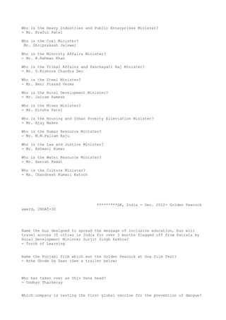 Who is the Heavy Industries and Public Enterprises Minister?
- Mr. Praful Patel

Who is the Coal Minister?
 Mr. Shriprakash Jaiswal

Who is the Minority Affairs Minister?
- Mr. K.Rahman Khan

Who is the Tribal Affairs and Panchayati Raj Minister?
- Mr. V.Kishore Chandra Deo

Who is the Steel Minister?
- Mr. Beni Prasad Verma

Who is the Rural Development Minister?
- Mr. Jairam Ramesh

Who is the Mines Minister?
- Mr. Dinsha Patel

Who is the Housing and Urban Poverty Alleviation Minister?
- Mr. Ajay Maken

Who is the Human Resource Minister?
- Mr. M.M.Pallam Raju

Who is the Law and Justice Minister?
- Mr. Ashwani Kumar

Who is the Water Resource Minister?
- Mr. Harish Rawat

Who is the Culture Minister?
- Ms. Chandresh Kumari Katoch




                                 *********GK, India - Dec. 2012- Golden Peacock
award, INSAT-3D




Name the bus designed to spread the message of inclusive education, bus will
travel across 35 cities in India for over 3 months flagged off from Patiala by
Rural Development Minister Surjit Singh Rakhra?
- Torch of Learning


Name the Punjabi film which won the Golden Peacock at Goa film fest?
- Anhe Ghode Da Daan (See a trailer below)



Who has taken over as Shiv Sena head?
- Uddhav Thackeray


Which company is testing the first global vaccine for the prevention of dengue?
 