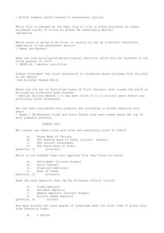 - French company Sanofi Pasteur's tetravalent vaccine


Which city is emerged as the best city to live in India according to latest
worldwide survey of cities by global HR consultancy Merces?
-Bangalore


Which state is going to be first in country to set up a Patient Simulation
Laboratory in the government sector?
- Jammu and Kashmir


Name the long anticipated meteorological satellite which will be launched in the
third quarter of 2013?
- INSAT-3D ( weather satellite)


Indian Government has given permission to celebrate whose birthday on12 Dec.2012
at Taj Mahal?
-Pak minister Rehman Malik


Where are the set of fossilised bones of first dinosaur that roamed the earth as
believed by scientists been stored?
- Natural History Museum ( It has been alive 10 to 15 million years before any
previously known dinosaurs)


Who has been considered most powerful man according to Forbes magazine this
year?
- Obama ( PM Manmohan Singh and Sonia Gandhi have been named among the top 20
most powerful persons)

                  LATEST 2012

Who issues one rupee coins and notes and subsidiary coins in India?

       A.      State Bank of Patiala
       B.      The Reserve Bank of India (correct   Answer)
       C.      The Central Government
       D.      The State Bank of India
Question. 2)        Incorrect

Which is the highest body that approves Five Year Plans in India?

       A.      Parliament (Correct Answer)
       B.      Union Cabinet
       C.      Planning Commission
       D.      None of these
Question. 3)        Incorrect

Name the bank deposits that can be withdrawn without notice?

       A.      Fixed deposits
       B.      Variable deposits
       C.      Demand deposits (Correct Answer)
       D.      Account payee deposits
Question. 4)         Correct

How many minutes for each degree of longitude does the local time of place vary
from Greenwich time?

      A.       1 minute
 