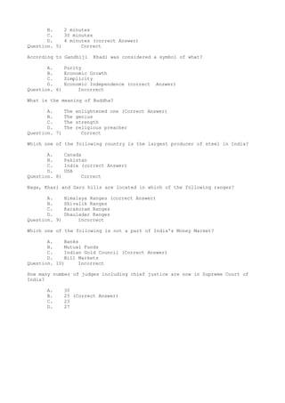 B.    2 minutes
       C.    30 minutes
       D.    4 minutes (correct Answer)
Question. 5)       Correct

According to Gandhiji      Khadi was considered a symbol of what?

       A.      Purity
       B.      Economic Growth
       C.      Simplicity
       D.      Economic Independence (correct    Answer)
Question. 6)        Incorrect

What is the meaning of Buddha?

       A.      The   enlightened one (Correct Answer)
       B.      The   genius
       C.      The   strength
       D.      The   religious preacher
Question. 7)           Correct

Which one of the following country is the largest producer of steel in India?

       A.      Canada
       B.      Pakistan
       C.      India (correct Answer)
       D.      USA
Question. 8)         Correct

Naga, Khasi and Garo hills are located in which of the following ranges?

       A.      Himalaya Ranges (correct Answer)
       B.      Shivalik Ranges
       C.      Karakoram Ranges
       D.      Dhauladar Ranges
Question. 9)        Incorrect

Which one of the following is not a part of India's Money Market?

       A.    Banks
       B.    Mutual Funds
       C.    Indian Gold Council (Correct Answer)
       D.    Bill Markets
Question. 10)     Incorrect

How many number of judges including chief justice are now in Supreme Court of
India?

      A.       30
      B.       25 (Correct Answer)
      C.       23
      D.       27
 