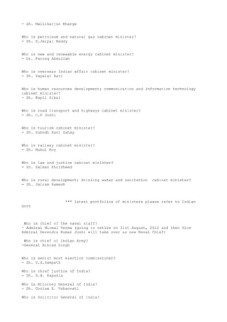 - Sh. Mallikarjun Kharge


Who is petroleum and natural gas cabinet minister?
- Sh. S.Jaipal Reddy


Who is new and renewable energy cabinet minister?
- Dr. Farooq Abdullah


Who is overseas Indian affair cabinet minister?
- Sh. Vayalar Ravi


Who is human resources development; communication and information technology
cabinet minister?
- Sh. Kapil Sibal


Who is road transport and highways cabinet minister?
- Sh. C.P Joshi


Who is tourism cabinet minister?
- Sh. Subodh Kant Sahay


Who is railway cabinet minister?
- Sh. Mukul Roy


Who is law and justice cabinet minister?
- Sh. Salman Khursheed


Who is rural development; drinking water and sanitation   cabinet minister?
- Sh. Jairam Ramesh



                   *** latest portfolios of ministers please refer to Indian
Govt



 Who is chief of the naval staff?
- Admiral Nirmal Verma (going to retire on 31st August, 2012 and then Vice
Admiral Devendra Kumar Joshi will take over as new Naval Chief)

 Who is chief of Indian Army?
-General Bikram Singh


Who is senior most election commissioner?
- Sh. V.S.Sampath

Who is chief justice of India?
- Sh. S.H. Kapadia

Who is Attorney General of India?
- Sh. Goolam E. Vahanvati

Who is Solicitor General of India?
 