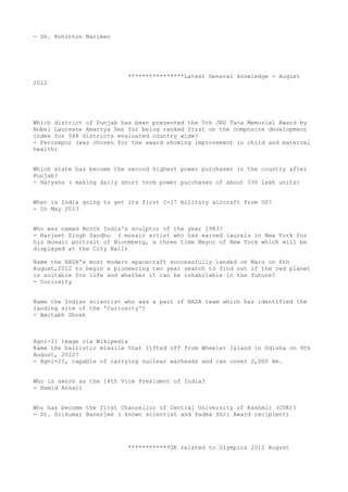- Sh. Rohinton Nariman




                           ****************Latest General knowledge - August
2012




Which district of Punjab has been presented the 5th JRD Tata Memorial Award by
Nobel Laureate Amartya Sen for being ranked first on the composite development
index for 548 districts evaluated country wide?
- Ferozepur (was chosen for the award showing improvement in child and maternal
health)


Which state has become the second highest power purchaser in the country after
Punjab?
- Haryana ( making daily short term power purchases of about 330 lakh units)


When is India going to get its first C-17 military aircraft from US?
- In May 2013


Who was named North India's sculptor of the year 1983?
- Harjeet Singh Sandhu ( mosaic artist who has earned laurels in New York for
his mosaic portrait of Bloomberg, a three time Mayor of New York which will be
displayed at the City Hall)

Name the NASA's most modern spacecraft successfully landed on Mars on 6th
August,2012 to begin a pioneering two year search to find out if the red planet
is suitable for life and whether it can be inhabitable in the future?
- Curiosity


Name the Indian scientist who was a part of NASA team which has identified the
landing site of the 'Curiosity'?
- Amitabh Ghosh



Agni-II image via Wikipedia
Name the ballistic missile that lifted off from Wheeler Island in Odisha on 9th
August, 2012?
- Agni-II, capable of carrying nuclear warheads and can cover 2,000 km.


Who is sworn as the 14th Vice President of India?
- Hamid Ansari


Who has become the first Chancellor of Central University of Kashmir (CUK)?
- Dr. Srikumar Banerjee ( known scientist and Padma Shri Award recipient)




                           ************GK related to Olympics 2012 August
 