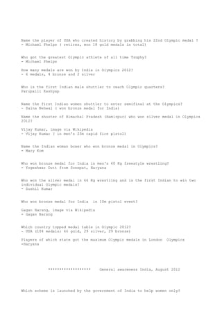 Name the player of USA who created history by grabbing his 22nd Olympic medal ?
- Michael Phelps ( retires, won 18 gold medals in total)


Who got the greatest Olympic athlete of all time Trophy?
- Michael Phelps

How many medals are won by India in Olympics 2012?
- 6 medals, 4 bronze and 2 silver


Who is the first Indian male shuttler to reach Olympic quarters?
Parupalli Kashyap


Name the first Indian women shuttler to enter semifinal at the Olympics?
- Saina Nehwal ( won bronze medal for India)

Name the shooter of Himachal Pradesh (Hamirpur) who won silver medal in Olympics
2012?

Vijay Kumar, image via Wikipedia
- Vijay Kumar ( in men's 25m rapid fire pistol)


Name the Indian woman boxer who won bronze medal in Olympics?
- Mary Kom


Who won bronze medal for India in men's 60 Kg freestyle wrestling?
- Yogeshwar Dutt from Sonepat, Haryana


Who won the silver medal in 66 Kg wrestling and is the first Indian to win two
individual Olympic medals?
- Sushil Kumar


Who won bronze medal for India    in 10m pistol event?

Gagan Narang, image via Wikipedia
- Gagan Narang


Which country topped medal table in Olympic 2012?
- USA (104 medals; 46 gold, 29 silver, 29 bronze)

Players of which state got the maximum Olympic medals in London    Olympics
-Haryana




            *******************      General awareness India, August 2012




Which scheme is launched by the government of India to help women only?
 