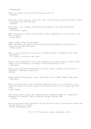 - Swayamsidha

Where is India's first Defence University set up?
- Haryana


Name the country against which the   Test cricket match played made Rahul Dravid
to complete his 34th century?
- England

With which auto company Tata Motors has signed a long term partnership
agreement?
- Ford Motor Company

While playing with which country Rahul Dravid completed his 12,000 runs in the
Test cricket?
- South Africa


Bobby Jindal, image via Wikipedia
Name the person of Indian origin who has been nominated as the Governor of
Louisiana, an American state?
- Bobby Jindal


What is the objective of the project 'Bhoomi Keralam' launched by the state
government?
- To conduct a survey of the land.


Which state introduced a high tech foodgrain rationing system to ensure timely
supply of the foodgrains to people living below poverty line?
- Karnataka

Which state government announced to provide special package of incentives to
Employment Intensive Industries?
- Bihar


Where did the third India, Brazil and South Africa (IBSA) Summit took place?
- New Delhi


Which state decided to set up Arsenic Removal Plants in all districts of the
state to enable to provide arsenic free drinking water to all people by 2010-
2011?
- West Bengal


With which country India has signed Nuclear Agreement named as 'Cooperation
Agreement for Peaceful Uses of Nuclear Energy' besides USA?
 - France


Which organisation has provided a US $150 million loan to overhaul the Khadi and
Village Industry in India?
- Asian Development Bank


                     *************Latest GK, India- September, 2012
 