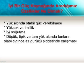 * Yük altında stabil güç verebilmesi
* Yüksek verimlilik
* İyi soğutma
* Düşük, tipik ve tam yük altında fanların
olabildiğince az gürültü şiddetinde çalışması
İyi Bir Güç Kaynağında Aradığımız
Özellikler Ne Olmalı?
 