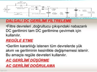 DALGALI DC GERİLİMİ FİLTRELEME
•Filtre devreleri ,doğrultucu çıkışındaki nabazanlı
DC gerilimini tam DC gerilimine çevirmek için
kullanılır.
REGÜLE ETME
•Gerilim kararlılığı istenen tüm devrelerde yük
akım ve geriliminin kesinlikle değişmemesi istenir.
Bu amaçla regüle devreleri kullanılır.
AC GERİLİMİ DÜŞÜRME
AC GERİLİMİ DOĞRULAMA
 