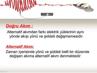 Doğru Akım :
Alternatif akımdan farkı elektrik yüklerinin aynı
yönde akışı yönü ve şiddeti değişmemesidir.
Alternatif Akım:
Zaman içerisinde yönü ve şiddeti belli bir düzende
değişen akıma alternatif akım denmektedir
 